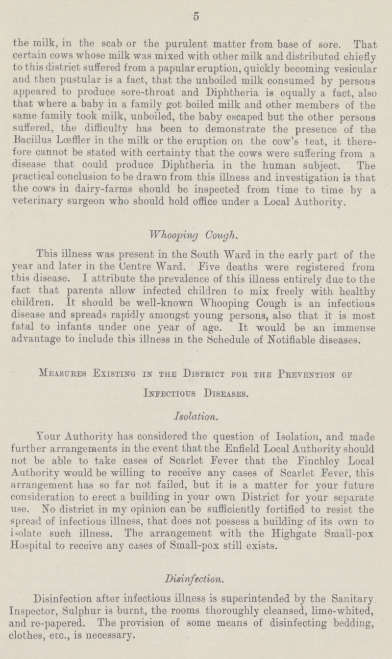 5 the milk, in the scab or the purulent matter from base of sore. That certain cows whose milk was mixed with other milk and distributed chiefly to this district suffered from a papular eruption, quickly becoming vesicular and then pustular is a fact, that the unboiled milk consumed by persons appeared to produce sore-throat and Diphtheria is equally a fact, also that where a baby in a family got boiled milk and other members of the same family took milk, unboiled, the baby escaped but the other persons suffered, the difficulty has been to demonstrate the presence of the Bacillus Lœffler in the milk or the eruption on the cow's teat, it there fore cannot be stated with certainty that the cows were suffering from a disease that could produce Diphtheria in the human subject. The practical conclusion to be drawn from this illness and investigation is that the cows in dairy-farms should be inspected from time to time by a veterinary surgeon who should hold office under a Local Authority. Whooping Cough. This illness was present in the South Ward in the early part of the year and later in the Centre Ward. Five deaths were registered from this disease. I attribute the prevalence of this illness entirely due to the fact that parents allow infected children to mix freely with healthy children. It should be well-known Whooping Cough is an infectious disease and spreads rapidly amongst young persons, also that it is most fatal to infants under one year of age. It would be an immense advantage to include this illness in the Schedule of Notifiable diseases. Measures Existing in the District for the Prevention of Infectious Diseases. Isolation. Your Authority has considered the question of Isolation, and made further arrangements in the event that the Enfield Local Authority should not be able to take cases of Scarlet Fever that the Finchley Local Authority would be willing to receive any cases of Scarlet Fever, this arrangement has so far not failed, but it is a matter for your future consideration to erect a building in your own District for your separate use. No district in my opinion can be sufficiently fortified to resist the spread of infectious illness, that does not possess a building of its own to isolate such illness. The arrangement with the Highgate Small-pox Hospital to receive any cases of Small-pox still exists. Disinfection. Disinfection after infectious illness is superintended by the Sanitary. Inspector, Sulphur is burnt, the rooms thoroughly cleansed, lime-whited, and re-papered. The provision of some means of disinfecting bedding, clothes, etc., is necessary.