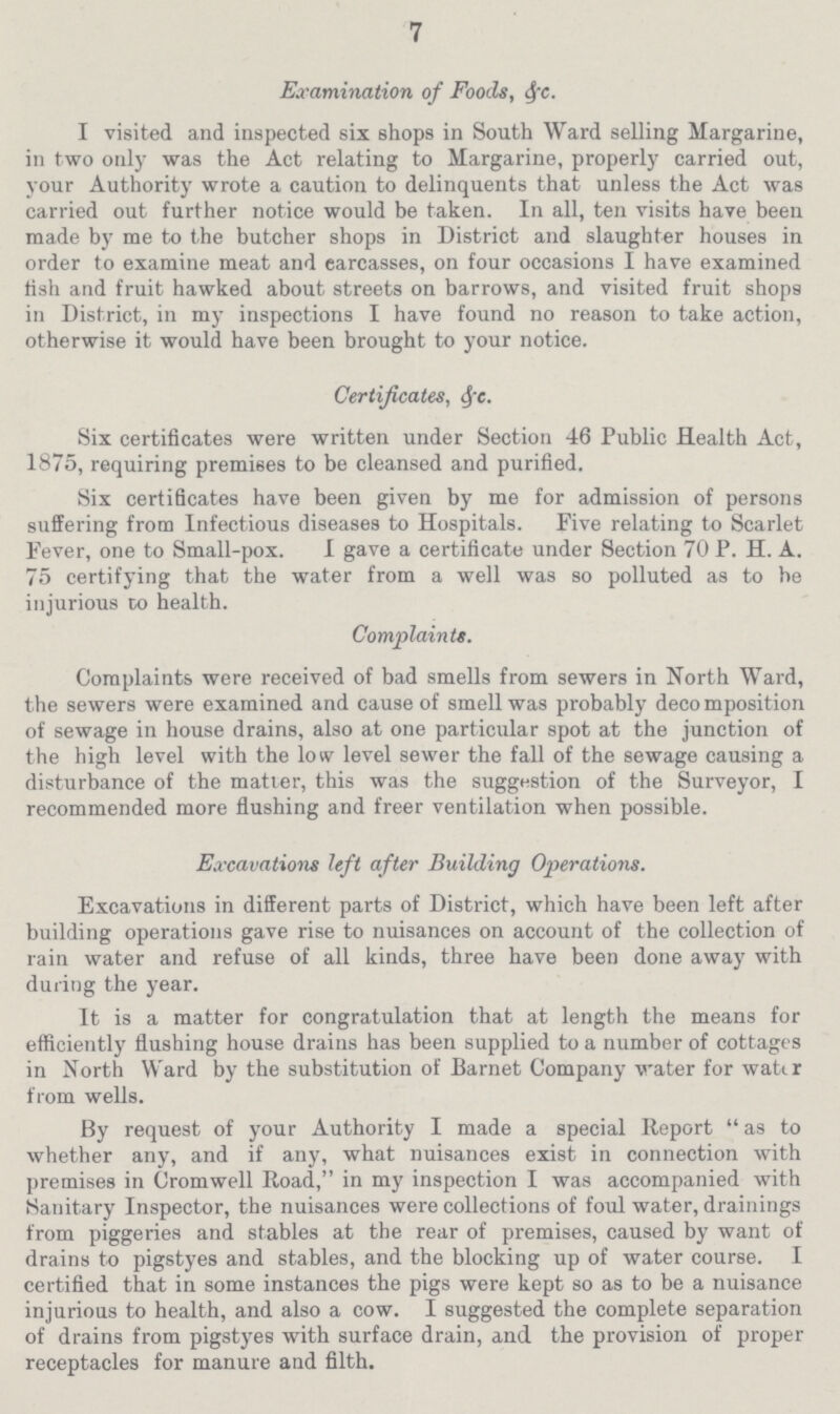 7 Examination of Foods, &c. I visited and inspected six shops in South Ward selling Margarine, in two only was the Act relating to Margarine, properly carried out, your Authority wrote a caution to delinquents that unless the Act was carried out further notice would be taken. In all, ten visits have been made by me to the butcher shops in District and slaughter houses in order to examine meat and carcasses, on four occasions I have examined tish and fruit hawked about streets on barrows, and visited fruit shops in District, in my inspections I have found no reason to take action, otherwise it would have been brought to your notice. Certificates, &c. Six certificates were written under Section 46 Public Health Act, 1875, requiring premises to be cleansed and purified. Six certificates have been given by me for admission of persons suffering from Infectious diseases to Hospitals. Five relating to Scarlet Fever, one to Small-pox. I gave a certificate under Section 70 P. H. A. 75 certifying that the water from a well was so polluted as to be injurious to health. Complaints. Complaints were received of bad smells from sewers in North Ward, the sewers were examined and cause of smell was probably decomposition of sewage in house drains, also at one particular spot at the junction of the high level with the low level sewer the fall of the sewage causing a disturbance of the matter, this was the suggestion of the Surveyor, I recommended more flushing and freer ventilation when possible. Excavations left after Building Operations. Excavations in different parts of District, which have been left after building operations gave rise to nuisances on account of the collection of rain water and refuse of all kinds, three have been done away with during the year. It is a matter for congratulation that at length the means for efficiently flushing house drains has been supplied to a number of cottages in North Ward by the substitution of Barnet Company water for watt r from wells. By request of your Authority I made a special Report as to whether any, and if any, what nuisances exist in connection with premises in Cromwell Road, in my inspection I was accompanied with Sanitary Inspector, the nuisances were collections of foul water, drainings from piggeries and stables at the rear of premises, caused by want of drains to pigstyes and stables, and the blocking up of water course. I certified that in some instances the pigs were kept so as to be a nuisance injurious to health, and also a cow. I suggested the complete separation of drains from pigstyes with surface drain, and the provision of proper receptacles for manure and filth.