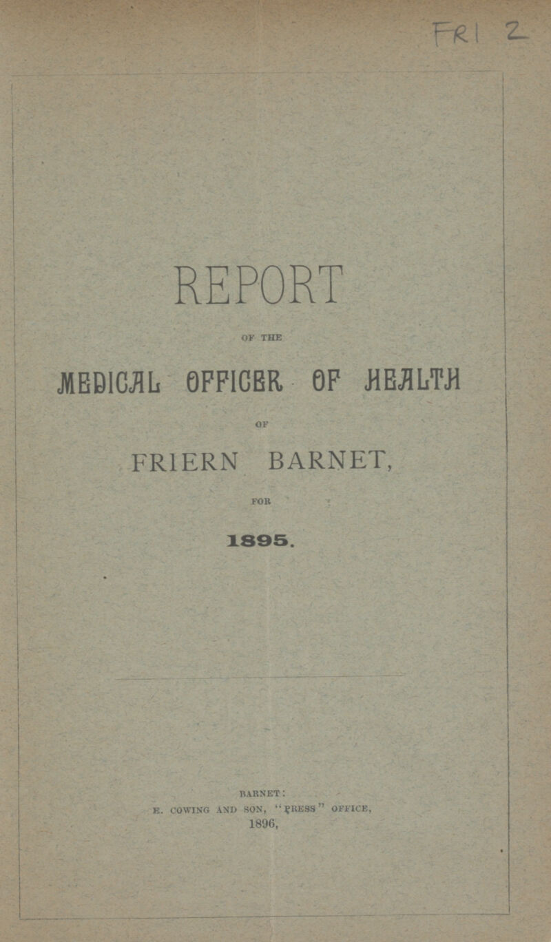 FRI 2 REPORT of the MEDICAL OFFICER 0F HEALTH of FRIERN BARNET, for 1895. barnet: e. cowing and son, PRESS office, 1896,