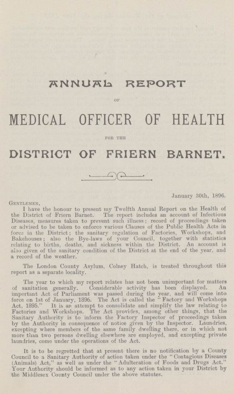 ANNUAL REPORT of MEDICAL OFFICER OF HEALTH for the DISTRICT OF FRIERN BARNET. January 30th, 1896. Gentlemen, I have the honour to present my Twelfth Annual Report on the Health of the District of Friern Barnet. The report includes an account of Infectious Diseases, measures taken to prevent such illness; record of proceedings taken or advised to be taken to enforce various Clauses of the Public Health Acts in force in the District; the sanitary regulation of Factories, Workshops, and Bakehouses; also the Bye-laws of your Council, together with statistics relating to births, deaths, and sickness within the District. An account is also given of the sanitary condition of the District at the end of the year, and a record of the weather. The London County Asylum, Colney Hatch, is treated throughout this report as a separate locality. The year to which my report relates has not been unimportant for matters of sanitation generally. Considerable activity has been displayed. An important Act of Parliament was passed during the year, and will come into force on 1st of January, 1896. The Act is called the Factory and Workshops Act, 1895. It is an attempt to consolidate and simplify the law relating to Factories and Workshops. The Act provides, among other things, that the Sanitary Authority is to inform the Factory Inspector of proceedings taken by the Authority in consequence of notice given by the Inspector. Laundries, excepting where members of the same family dwelling there, or in which not more than two persons dwelling elsewhere are employed, and excepting private laundries, come under the operations of the Act. It is to be regretted that at present there is no notification by a County Council to a Sanitary Authority of action taken under the Contagious Diseases (Animals) Act, as well as under the Adulteration of Foods and Drugs Act. Your Authority should be informed as to any action taken in your District by the Middlesex County Council under the above statutes.