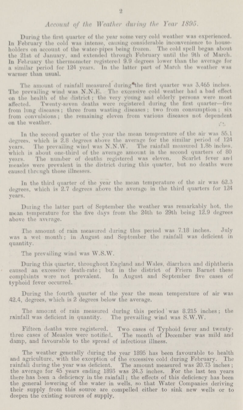 2 Account of the Weather during the year 1896. During the first quarter of the year Nome very cold weather was experienced. In February the cold wag intense, causing considerable inconvenience to house holders on account of the water-pipes being frozen, The cold spell began about the 21st of January, and extended through February until the 9th of March. In February the thermometer registered 9.9 degrees lower than the average for a similar period for 124 years. In the latter part of March the weather was warmer than usual. The amount of rainfall measured during the first, quarter was 3.465 inches. The prevailing wind was N.N.E. The excessive cold weather had a bad effect on the health of the district; the very young and elderly persons were most affected. Twenty-seven deaths wore registered during the first quarter—five from lung diseases; three from wasting diseases: two from consumption; six from convulsions; the remaining eleven from various diseases not dependent on the weather. In the second quarter of the year the mean temperature of the air was 55.1 degrees, which is 2.8 degrees above the average for the similar period of 124 years. The prevailing wind was N.N.W. The rainfall measured 1.86 inches, which is about one-third of the average amount in the second quarters of 80 years. The number of deaths registered was eleven. Scarlet fever and measles were prevalent in the district during this quarter, but no deaths were caused through those illnesses. In the third quarter of the year the mean temperature of the air was 62.3 degrees, which is 2.7 degrees above the average in the third quarters for 124 years. During the latter part of September the weather was remarkably hot, the mean temperature for the five days from the 24th to 29th being 12.9 degrees above the average. The amount of rain measured during this period was 7.18 inches. July was a wet month; in August and September the rainfall was deficient in quantity. The prevailing wind was W.S.W. During this quarter, throughout England and Wales, diarrhoea and diphtheria caused an excessive death-rate; but in the district of Friern Barnet these complaints ware not prevalent. In August and September five cases of typhoid fever occurred. During the fourth quarter of the year the mean temperature of air was 42.4, degrees, which is 2 degrees below the average. The amount of rain measured during this period was 8.215 inches; the rainfall was deficient in quantity. The prevailing wind was S.W.W. Fifteen deaths were registered. Two cases of Typhoid fever and twenty three eases of Measles were notified. The month of December was mild and damp, and favourable to the spread of infectious illness. The weather generally during the year 1895 has been favourable to health and agriculture, with the exception of the excessive cold during February. The rainfall during the year was deficient. The amount measured was 20.73 inches; the average for 45 years ending 1893 was 24.3 inches. For the last ten years there has been a deficiency in the rainfall; the effects of this deficiency has been the general lowering of the water in wells, so that Water Companies deriving their supply from this source are compelled either to sink new wells or to deepen the existing sources of supply.