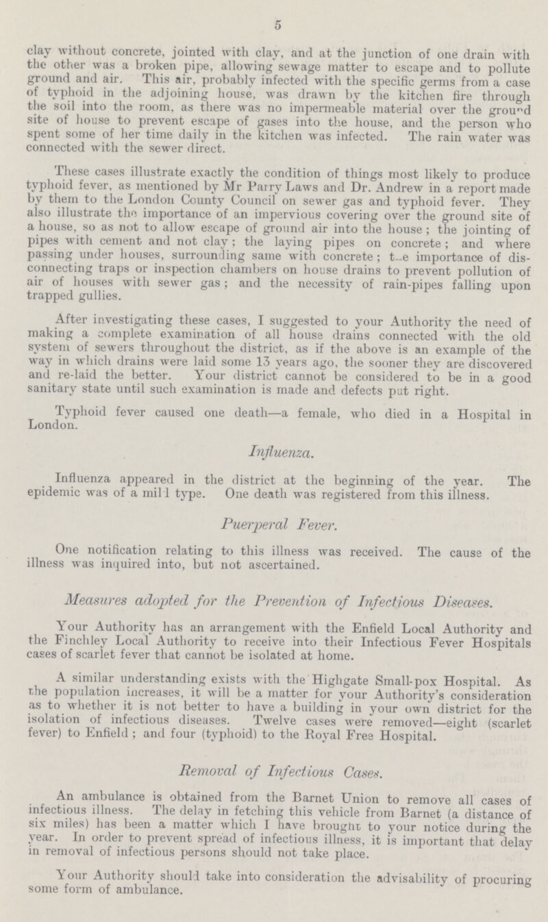 5 clay without concrete, jointed with clay, and at the junction of one drain with the other was a broken pipe, allowing sewage matter to escape and to pollute ground and air. This air, probably infected with the specific germs from a case of typhoid in the adjoining house, was drawn by the kitchen fire through the soil into the room, as there was no impermeable material over the ground site of house to prevent escape of gases into the house, and the person who spent some of her time daily in the kitchen was infected. The rain water was connected with the sewer direct. These cases illustrate exactly the condition of things most likely to produce typhoid fever, as mentioned by Mr Parry Laws and Dr. Andrew in a report made by them to the London County Council on sewer gas and typhoid fever. They also illustrate the importance of an impervious covering over the ground site of a house, so as not to allow escape of ground air into the house; the jointing of pipes with cement and not clay; the laying pipes on concrete; and where passing under houses, surrounding same with concrete; the importance of dis connecting traps or inspection chambers on house drains to prevent pollution of air of houses with sewer gas; and the necessity of rain-pipes falling upon trapped gullies. After investigating these cases, I suggested to your Authority the need of making a complete examination of all house drains connected with the old system of sewers throughout the district, as if the above is an example of the way in which drains were laid some 13 years ago, the sooner they are discovered and re-laid the better. Your district cannot be considered to be in a good sanitary state until such examination is made and defects put right. Typhoid fever caused one death—a female, who died in a Hospital in London. Influenza. Influenza appeared in the district at the beginning of the year. The epidemic was of a mil l type. One death was registered from this illness. Puerperal Fever. One notification relating to this illness was received. The cause of the illness was inquired into, but not ascertained. Measures adopted for the Prevention of Infectious Diseases. Your Authority has an arrangement with the Enfield Local Authority and the Finchley Local Authority to receive into their Infectious Fever Hospitals cases of scarlet fever that cannot be isolated at home. A similar understanding exists with the Highgate Small-pox Hospital. As the population increases, it will be a matter for your Authority's consideration as to whether it is not better to have a building in your own district for the isolation of infectious diseases. Twelve cases were removed—eight (scarlet fever) to Enfield ; and four (typhoid) to the Royal Free Hospital. Removal of Infectious Cases. An ambulance is obtained from the Barnet Union to remove all cases of infectious illness. The delay in fetching this vehicle from Barnet (a distance of six miles) has been a matter which I have brought to your notice during the year. In order to prevent spread of infectious illness, it is important that delay in removal of infectious persons should not take place. Your Authority should take into consideration the advisability of procuring some form of ambulance.