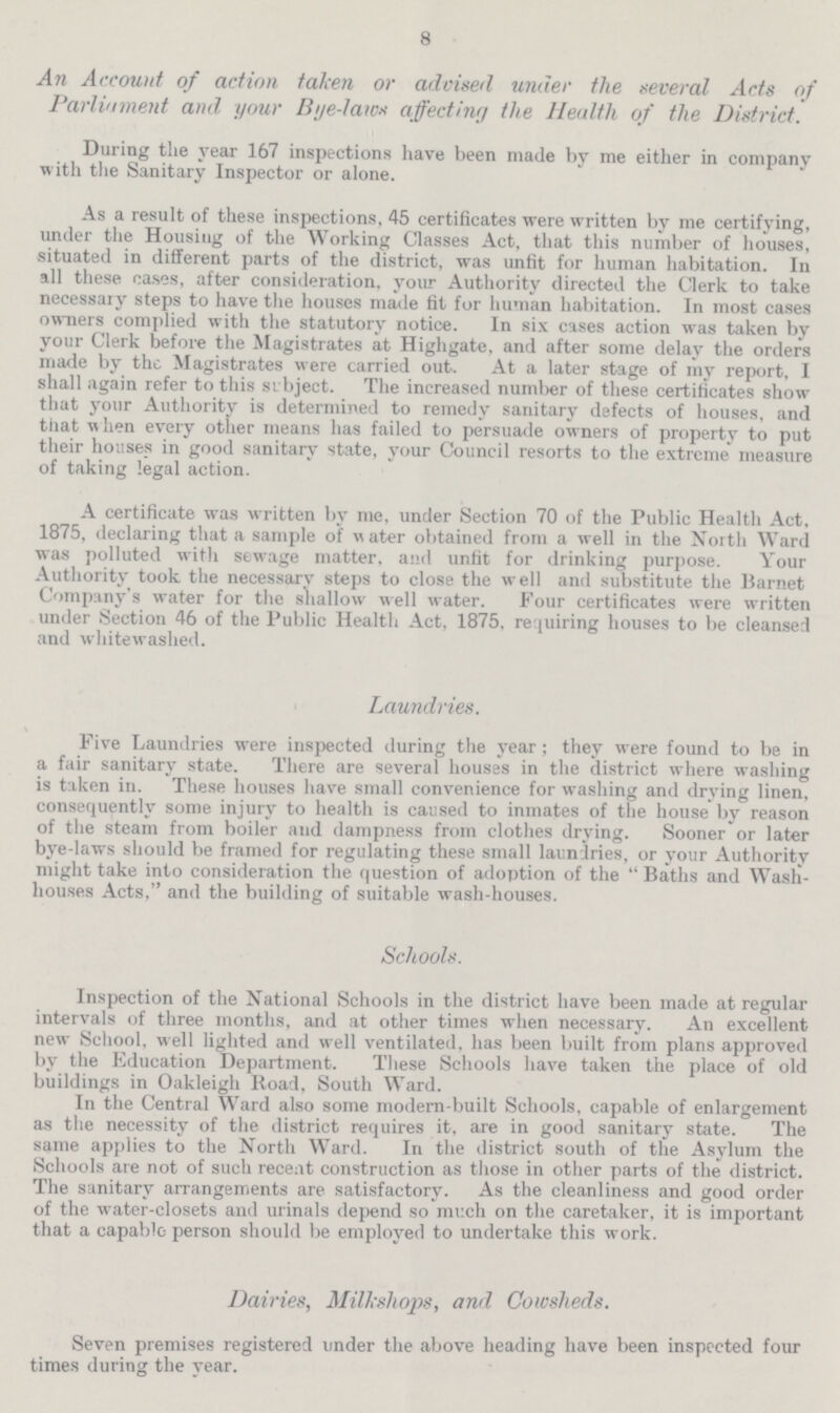 8 An Account of action taken or advised under the several Acts of Parliament and your Bye-laws affecting the Health of the District. During the year 167 inspections have been made by me either in company with the Sanitary Inspector or alone. As a result of these inspections, 45 certificates were written by me certifying, under the Housing of the Working Classes Act, that this number of houses, situated in different parts of the district, was unfit for human habitation. In all these cases, after consideration, your Authority directed the Clerk to take necessary steps to have the houses made fit for human habitation. In most cases owners complied with the statutory notice. In six cases action was taken by your Clerk before the Magistrates at Highgate, and after some delay the orders made by the Magistrates were carried out. At a later stage of my report, I shall again refer to this subject. The increased number of these certificates show that your Authority is determined to remedy sanitary defects of houses, and that when every other means has failed to persuade owners of property to put their houses in good sanitary state, your Council resorts to the extreme measure of taking legal action. A certificate was written by me, under Section 70 of the Public Health Act, 1875, declaring that a sample of water obtained from a well in the North Ward was polluted with sewage matter, and unfit for drinking purpose. Your Authority took the necessary steps to close the well and substitute the Barnet Company's water for the shallow well water. Four certificates were written under Section 46 of the Public Health Act, 1875, requiring houses to be cleansed and whitewashed. Laundries. Five Laundries were inspected during the year; they were found to be in a fair sanitary state. There are several houses in the district where washing is taken in. These houses have small convenience for washing and drying linen, consequently some injury to health is caused to inmates of the house by reason of the steam from boiler and dampness from clothes drying. Sooner or later bye-laws should be framed for regulating these small laundries, or your Authority might take into consideration the question of adoption of the Baths and Wash houses Acts, and the building of suitable wash-houses. Schools. Inspection of the National Schools in the district have been made at regular intervals of three months, and at other times when necessary. An excellent new School, well lighted and well ventilated, has been built from plans approved by the Education Department. These Schools have taken the place of old buildings in Oakleigh Road, South Ward. In the Central Ward also some modern-built Schools, capable of enlargement as the necessity of the district requires it, are in good sanitary state. The same applies to the North Ward. In the district south of the Asylum the Schools are not of such recent construction as those in other parts of the district. The sanitary arrangements are satisfactory. As the cleanliness and good order of the water-closets and urinals depend so much on the caretaker, it is important that a capablc person should be employed to undertake this work. Dairies, Milkshops, and Cowsheds. Seven premises registered under the above heading have been inspected four times during the year.