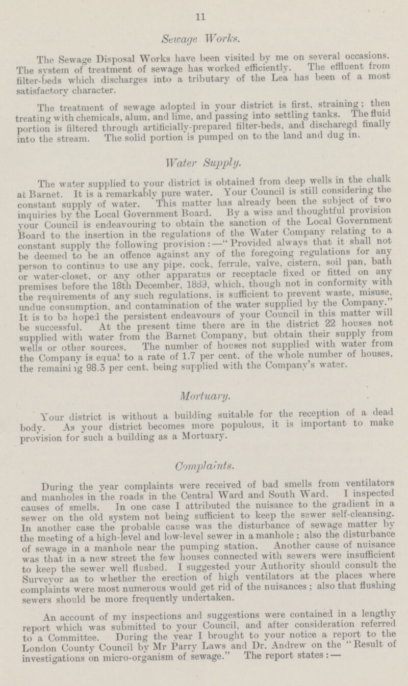 11 Sewage Works. The Sewage Disposal Works have been visited by me on several occasions. The system of treatment of sewage has worked efficiently. The effluent from filter-beds which discharges into a tributary of the Lea has been of a most satisfactory character. The treatment of sewage adopted in your district is first, straining; then treating with chemicals, alum, and lime, and passing into settling tanks. The fluid portion is filtered through artificially-prepared filter-beds, and discharegd finally into the stream. The solid portion is pumped on to the land and dug in. Water Supply. The water supplied to your district is obtained from deep wells in the chalk at Barnet. It is a remarkably pure water. Your Council is still considering the constant supply of water. This matter has already been the subject of two inquiries by the Local Government Board. By a wise and thoughtful provision your Council is endeavouring to obtain the sanction of the Local Government Board to the insertion in the regulations of the Water Company relating to a constant supply the following provision:—Provided always that it shall not be deemed to be an offence against any of the foregoing regulations for any person to continue to use any pipe, cock, ferrule, valve, cistern, soil pan, bath or water-closet, or any other apparatus or receptacle fixed or fitted on any premises before the 18th December, 1889, which, though not in conformity with the requirements of any such regulations, is sufficient to prevent waste, misuse, undue consumption, and contamination of the water supplied by the Company. It is to be hoped the persistent endeavours of your Council in this matter will be successful. At the present time there are in the district 22 houses not supplied with water from the Barnet Company, but obtain their supply from wells or other sources. The number of houses not supplied with water from the Company is equal to a rate of 1.7 per cent. of the whole number of houses, the remaining 98.3 per cent. being supplied with the Company's water. Mortuary. Your district is without a building suitable for the reception of a dead body. As your district becomes more populous, it is important to make provision for such a building as a Mortuary. Complaints. During the year complaints were received of bad smells from ventilators and manholes in the roads in the Central Ward and South Ward. I inspected causes of smells. In one case I attributed the nuisance to the gradient in a sewer on the old system not being sufficient to keep the sewer self-cleansing. In another case the probable cause was the disturbance of sewage matter by the meeting of a high-level and low-level sewer in a manhole; also the disturbance of sewage in a manhole near the pumping station. Another cause of nuisance was that in a new street the few houses connected with sewers were insufficient to keep the sewer well flushed. I suggested your Authority should consult the Surveyor as to whether the erection of high ventilators at the places where complaints were most numerous would get rid of the nuisances; also that flushing sewers should be more frequently undertaken. An account of my inspections and suggestions were contained in a lengthy report which was submitted to your Council, and after consideration referred to a Committee. During the year I brought to your notice a report to the London County Council by Mr Parry Laws and Dr. Andrew on the Result of investigations on micro-organism of sewage. The report states:—