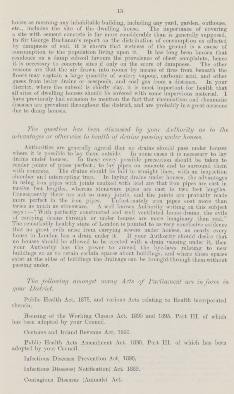 13 house as meaning any inhabitable building, including any yard, garden, outhouse, etc., includes the site of the dwelling house. The importance of covering a site with cement concrete is far more considerable than is generally supposed. In Sir George Buchanan's report on the distribution of consumption as affected by dampness of soil, it is shown that wetness of the ground is a cause of consumption to the population living upon it. It has long been known that residence on a damp subsoil favours the prevalence of chest complaints, hence it is necessary to concrete sites if only on the score of dampness. The other reasons are that the air drawn into rooms by means of fires from beneath the floors may contain a large quantity of watery vapour, carbonic acid, and other gases from leaky drains or cesspools, and coal gas from a distance. In your district, where the subsoil is chiefly clay, it is most important for health that all sites of dwelling houses should be covered with some impervious material. I have previously had occasion to mention the fact that rheumatism and rheumatic diseases are prevalent throughout the district, and are probably in a great measure due to damp houses. The question has been discussed by your Authority as to the advantages or otherwise to health of drains passing under houses. Authorities are generally agreed that no drains should pass under houses where it is possible to lay them outside. In some cases it is necessary to lay drains under houses. In these every possible precaution should be taken to render joints of pipes perfect; to lay pipes on concrete and to surround them with concrete. The drains should be laid in straight lines, with an inspection chamber and intercepting trap. In laying drains under houses, the advantages in using iron pipes with joints caulked with lead are that iron pipes are cast in twelve feet lengths, whereas stoneware pipes are cast in two feet lengths. Consequently there are not so many joints, and the joints are probably made more perfect in the iron pipes. Unfortunately iron pipes cost more than twice as much as stoneware. A well known Authority writing on this subject says:—With perfectly constructed and well ventilated house-drains, the evils of carrying drains through or under houses are more imaginary than real. The remarkably healthy state of London is pointed to as very conclusive evidence that no great evils arise from carrying sewers under houses, as nearly every house in London has a drain under it. If your Authority should desire that no houses should be allowed to be erected with a drain passing under it, then your Authority has the power to amend the bye-laws relating to new buildings so as to retain certain spaces about buildings, and where these spaces exist at the sides of buildings the drainage can be brought through them without passing under. The following amongst many Acts of Parliament are in force in your District. Public Health Act, 1875, and various Acts relating to Health incorporated therein. Housing of the Working Classes Act, 1890 and 1893, Part III. of which has been adopted by your Council. Customs and Inland Revenue Act, 1890. Public Health Acts Amendment Act, 1890, Part III. of which has been adopted by your Council. Infectious Diseases Prevention Act, 1890. Infectious Diseases( Notification) Act 1889. Contagious Diseases (Animals) Act.