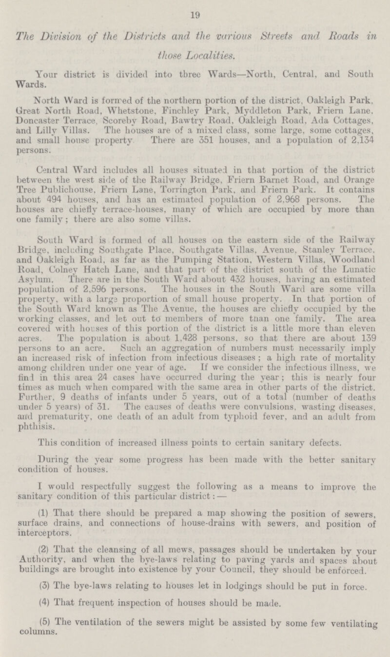 19 The Division of the Districts and the various Streets and Roads in those Localities. Your district is divided into three Wards—North, Central, and South Wards. North Ward is formed of the northern portion of the district. Oakleigh Park. Great North Road, Whetstone, Finchley Park, Myddleton Park, Friern Lane. Doncastsr Terrace, Scoreby Road, Bawtry Road, Oakleigh Road, Ada Cottages, and Lilly Villas. The houses are of a mixed class, some large, some cottages, and small house property There are 351 houses, and a population of 2.134 persons. Central Ward includes all houses situated in that portion of the district between the west side of the Railway Bridge, Friern Barnet Road, and Orange Tree Publichouse, Friern Lane, Torrington Park, and Friern Park. It contains about 494 houses, and has an estimated population of 2,968 persons. The houses are chiefly terrace-houses, many of which are occupied by more than one family; there are also some villas. South Ward is formed of all houses on the eastern side of the Railway Bridge, including Southgate Place, Southgate Villas, Avenue. Stanley Terrace, and Oakleigh Road, as far as the Pumping Station, Western Villas. Woodland Road, Colney Hatch Lane, and that part of the district south of the Lunatic Asylum. There are in the South Ward about 432 houses, having an estimated population of 2,596 persons. The houses in the South Ward are some villa property, with a large proportion of small house property. In that portion of the South Ward known as The Avenue, the houses are chiefly occupied by the working classes, and let out to members of more than one family. The area covered with houses of this portion of the district is a little more than eleven acres. The population is about 1,428 persons, so that there are about 139 persons to an acre. Such an aggregation of numbers must necessarily imply an increased risk of infection from infectious diseases; a high rate of mortality among children under one year of age. If we consider the infectious illness, we find in this area 24 cases have occurred during the year; this is nearly four times as much when compared with the same area in other parts of the district. Further, 9 deaths of infants under 5 years, out of a total (number of deaths under 5 years) of 31. The causes of deaths were convulsions, wasting diseases, and prematurity, one death of an adult from typhoid fever, and an adult from phthisis. This condition of increased illness points to certain sanitary defects. During the year some progress has been made with the better sanitary condition of houses. I would respectfully suggest the following as a means to improve the sanitary condition of this particular district: — (1) That there should be prepared a map showing the position of sewers, surface drains, and connections of house-drains with sewers, and position of interceptors. (2) That the cleansing of all mews, passages should be undertaken by your Authority, and when the bye-laws relating to paving yards and spaces about buildings are brought into existence by your Council, they should be enforced. (3) The bye-laws relating to houses let in lodgings should be put in force. (4) That frequent inspection of houses should be made. (5) The ventilation of the sewers might be assisted by some few ventilating columns.