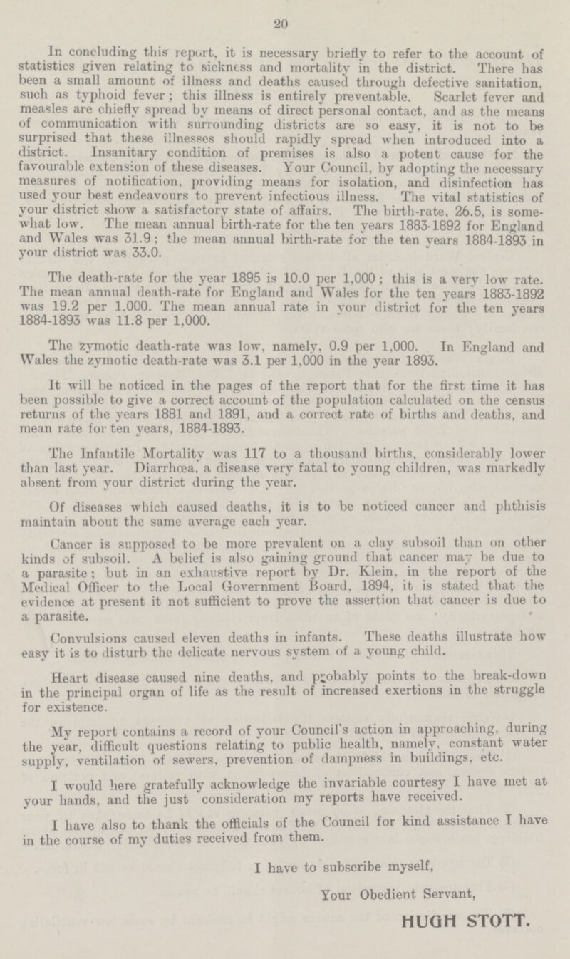 20 In concluding this report, it is necessary briefly to refer to the account of statistics given relating to sickness and mortality in the district. There has been a small amount of illness and deaths caused through defective sanitation, such as typhoid fever ; this illness is entirely preventable. Scarlet fever and measles are chiefly spread by means of direct personal contact, and as the means of communication with surrounding districts are so easy, it is not to be surprised that these illnesses should rapidly spread when introduced into a district. Insanitary condition of premises is also a potent cause for the favourable extension of these diseases. Your Council, by adopting the necessary measures of notification, providing means for isolation, and disinfection has used your best endeavours to prevent infectious illness. The vital statistics of your district show a satisfactory state of affairs. The birth-rate, 26.5, is some what low. The mean annual birth-rate for the ten years 1883-1892 for England and Wales was 31.9 ; the mean annual birth-rate for the ten years 1884-1893 in your district was 33.0. The death-rate for the year 1895 is 10.0 per 1,000 ; this is a very low rate. The mean annual death-rate for England and Wales for the ten years 1883-1892 was 19.2 per 1,000. The mean annual rate in your district for the ten years 1884-1893 was 11.8 per 1,000. The zymotic death-rate was low, namely, 0.9 per 1,000. In England and Wales the zymotic death-rate was 3.1 per 1,000 in the year 1893. It will be noticed in the pages of the report that for the first time it has been possible to give a correct account of the population calculated on the census returns of the years 1881 and 1891, and a correct rate of births and deaths, and mean rate for ten years, 1884-1893. The Infantile Mortality was 117 to a thousand births, considerably lower than last year. Diarrhœa, a disease very fatal to young children, was markedly absent from your district during the year. Of diseases which caused deaths, it is to be noticed cancer and phthisis maintain about the same average each year. Cancer is supposed to be more prevalent on a clay subsoil than on other kinds of subsoil. A belief is also gaming ground that cancer may be due to a parasite; but in an exhaustive report by Dr. Klein, in the report of the Medical Officer to the Local Government Board, 1894, it is stated that the evidence at present it not sufficient to prove the assertion that cancer is due to a parasite. Convulsions caused eleven deaths in infants. These deaths illustrate how easy it is to disturb the delicate nervous system of a young child. Heart disease caused nine deaths, and probably points to the break-down in the principal organ of life as the result of increased exertions in the struggle for existence. My report contains a record of your Council's action in approaching, during the year, difficult questions relating to public health, namely. constant water supply, ventilation of sewers, prevention of dampness in buildings, etc. I would here gratefully acknowledge the invariable courtesy I have met at your hands, and the just consideration my reports have received. I have also to thank the officials of the Council for kind assistance I have in the course of my duties received from them. I have to subscribe myself, Your Obedient Servant, HUGH STOTT.