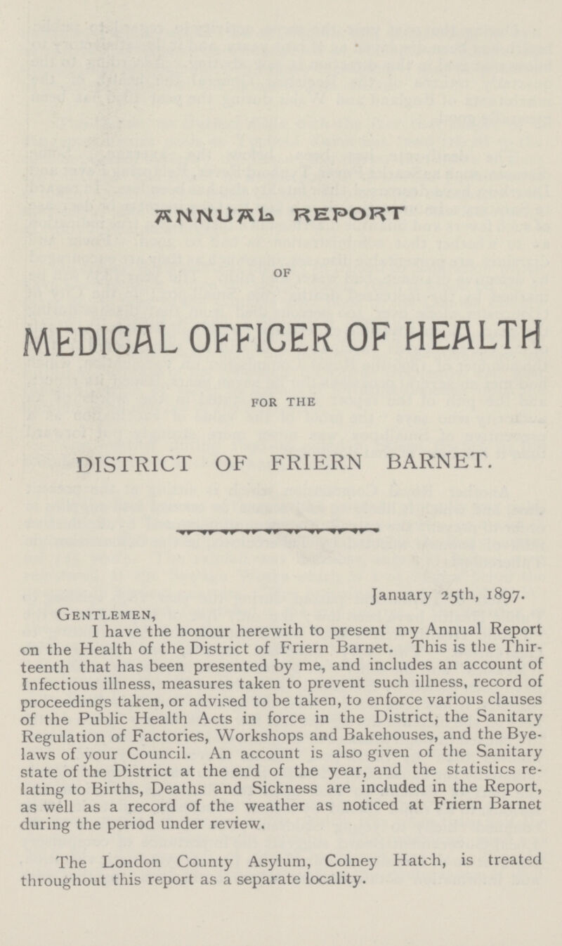 ANNUAL REPORT of MEDICAL OFFICER OF HEALTH FOR THE DISTRICT OF FRIERN BARNET. January 25th, 1897. Gentlemen, I have the honour herewith to present my Annual Report on the Health of the District of Friern Barnet. This is the Thir teenth that has been presented by me, and includes an account of Infectious illness, measures taken to prevent such illness, record of proceedings taken, or advised to be taken, to enforce various clauses of the Public Health Acts in force in the District, the Sanitary Regulation of Factories, Workshops and Bakehouses, and the Bye laws of your Council. An account is also given of the Sanitary state of the District at the end of the year, and the statistics re lating to Births, Deaths and Sickness are included in the Report, as well as a record of the weather as noticed at Friern Barnet during the period under review. The London County Asylum, Colney Hatch, is treated throughout this report as a separate locality.