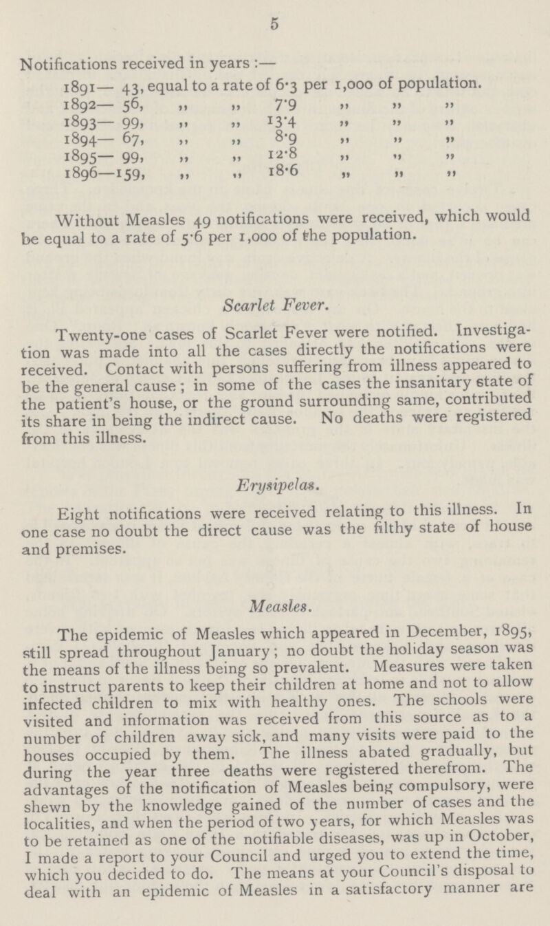 5 Notifications received in years:— 1891— 43, equal to a rate of 6.3 per 1,000 of population. 1892 56, „ „ 7.9 „ „ „ 1893— 99, „ „ 13.4 „ „ „ 1894 67, „ „ 8.9 „ „ „ 1895— 99, „ „ 12.8 „ „ „ 1896 159, „ „ 18.6 „ „ „ Without Measles 49 notifications were received, which would be equal to a rate of 5.6 per 1,000 of the population. Scarlet Fever. Twenty-one cases of Scarlet Fever were notified. Investiga tion was made into all the cases directly the notifications were received. Contact with persons suffering from illness appeared to be the general cause; in some of the cases the insanitary state of the patient's house, or the ground surrounding same, contributed its share in being the indirect cause. No deaths were registered from this illness. Erysipelas. Eight notifications were received relating to this illness. In one case no doubt the direct cause was the filthy state of house and premises. Measles. The epidemic of Measles which appeared in December, 1895, still spread throughout January; no doubt the holiday season was the means of the illness being so prevalent. Measures were taken to instruct parents to keep their children at home and not to allow infected children to mix with healthy ones. The schools were visited and information was received from this source as to a number of children away sick, and many visits were paid to the houses occupied by them. The illness abated gradually, but during the year three deaths were registered therefrom. The advantages of the notification of Measles being compulsory, were shewn by the knowledge gained of the number of cases and the localities, and when the period of two years, for which Measles was to be retained as one of the notifiable diseases, was up in October, I made a report to your Council and urged you to extend the time, which you decided to do. The means at your Council's disposal to deal with an epidemic of Measles in a satisfactory manner are