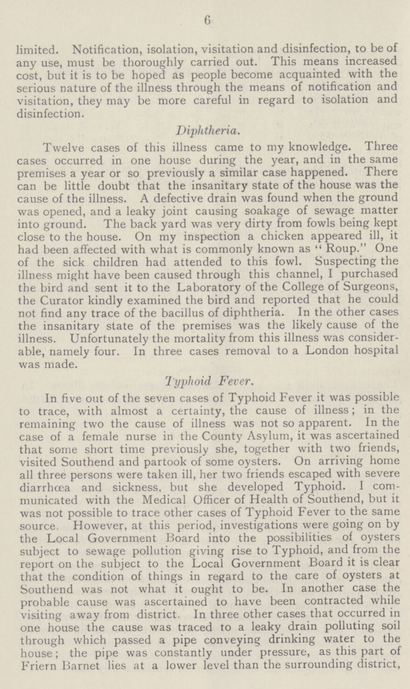 6 limited. Notification, isolation, visitation and disinfection, to be of any use, must be thoroughly carried out. This means increased cost, but it is to be hoped as people become acquainted with the serious nature of the illness through the means of notification and visitation, they may be more careful in regard to isolation and disinfection. Diphtheria. Twelve cases of this illness came to my knowledge. Three cases occurred in one house during the year, and in the same premises a year or so previously a similar case happened. There can be little doubt that the insanitary state of the house was the cause of the illness. A defective drain was found when the ground was opened, and a leaky joint causing soakage of sewage matter into ground. The back yard was very dirty from fowls being kept close to the house. On my inspection a chicken appeared ill, it had been affected with what is commonly known as Roup. One of the sick children had attended to this fowl. Suspecting the illness might have been caused through this channel, I purchased the bird and sent it to the Laboratory of the College of Surgeons, the Curator kindly examined the bird and reported that he could not find any trace of the bacillus of diphtheria. In the other cases the insanitary state of the premises was the likely cause of the illness. Unfortunately the mortality from this illness was consider able, namely four. In three cases removal to a London hospital was made. Typhoid Fever. In five out of the seven cases of Typhoid Fever it was possible to trace, with almost a certainty, the cause of illness; in the remaining two the cause of illness was not so apparent. In the case of a female nurse in the County Asylum, it was ascertained that some short time previously she, together with two friends, visited Southend and partook of some oysters. On arriving home all three persons were taken ill, her two friends escaped with severe diarrhoea and sickness, but she developed Typhoid. I com municated with the Medical Officer of Health of Southend, but it was not possible to trace other cases of Typhoid Fever to the same source. However, at this period, investigations were going on by the Local Government Board into the possibilities of oysters subject to sewage pollution giving rise to Typhoid, and from the report on the. subject to the Local Government Board it is clear that the condition of things in regard to the care of oysters at Southend was not what it ought to be. In another case the probable cause was ascertained to have been contracted while visiting away from district. In three other cases that occurred in one house the cause was traced to a leaky drain polluting soil through which passed a pipe conveying drinking water to the house; the pipe was constantly under pressure, as this part of Friern Barnet lies at a lower level than the surrounding district,