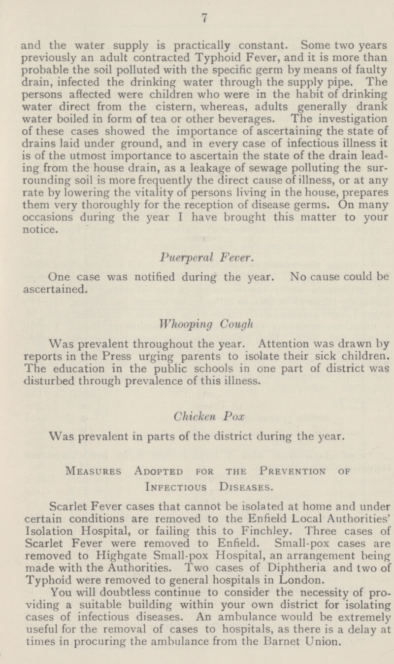 7 and the water supply is practically constant. Some two years previously an adult contracted Typhoid Fever, and it is more than probable the soil polluted with the specific germ by means of faulty drain, infected the drinking water through the supply pipe. The persons affected were children who were in the habit of drinking water direct from the cistern, whereas, adults generally drank water boiled in form of tea or other beverages. The investigation of these cases showed the importance of ascertaining the state of drains laid under ground, and in every case of infectious illness it is of the utmost importance to ascertain the state of the drain lead ing from the house drain, as a leakage of sewage polluting the sur rounding soil is more frequently the direct cause of illness, or at any rate by lowering the vitality of persons living in the house, prepares them very thoroughly for the reception of disease germs. On many occasions during the year I have brought this matter to your notice. Puerperal Fever. One case was notified during the year. No cause could be ascertained. Whooping Cough Was prevalent throughout the year. Attention was drawn by reports in the Press urging parents to isolate their sick children. The education in the public schools in one part of district was disturbed through prevalence of this illness. Chicken Pox Was prevalent in parts of the district during the year. Measures Adopted for the Prevention of Infectious Diseases. Scarlet Fever cases that cannot be isolated at home and under certain conditions are removed to the Enfield Local Authorities' Isolation Hospital, or failing this to Finchley. Three cases of Scarlet Fever were removed to Enfield. Small-pox cases are removed to Highgate Small-pox Hospital, an arrangement being made with the Authorities. Two cases of Diphtheria and two of Typhoid were removed to general hospitals in London. You will doubtless continue to consider the necessity of pro viding a suitable building within your own district for isolating cases of infectious diseases. An ambulance would be extremely useful for the removal of cases to hospitals, as there is a delay at times in procuring the ambulance from the Barnet Union.
