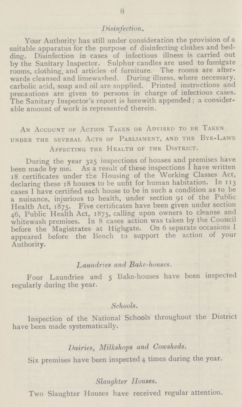 8 7 disinfection. Your Authority has still under consideration the provision of a suitable apparatus for the purpose of disinfecting clothes and bed ding. Disinfection in cases of infectious illness is carried out by the Sanitary Inspector. Sulphur candles are used to fumigate rooms, clothing, and articles of furniture. The rooms are after wards cleansed and limewashed. During illness, where necessary, carbolic acid, soap and oil are supplied. Printed instructions and precautions are given to persons in charge of infectious cases. The Sanitary Inspector's report is herewith appended; a consider able amount of work is represented therein. An Account of Action Taken or Advised to be Taken under the several acts of parliament, and the Bye-Laws Affecting the Health of the District. During the year 325 inspections of houses and premises have been made by me. As a result of these inspections I have written 18 certificates under the Housing of the Working Classes Act, declaring these 18 houses to be unfit for human habitation. In 113 cases I have certified each house to be in such a condition as to be a nuisance, injurious to health, under section 91 of the Public Health Act, 1875. Five certificates have been given under section 46, Public Health Act, 1875, calling upon owners to cleanse and whitewash premises. In 8 cases action was taken by the Council before the Magistrates at Highgate. On 6 separate occasions I appeared before the Bench to support the action of your Authority. Laundries and Bake-houses. Four Laundries and 5 Bake-houses have been inspected regularly during the year. Schools. Inspection of the National Schools throughout the District have been made systematically. Dairies, Milkshops and Cowsheds. Six premises have been inspected 4 times during the year. Slaughter Houses. Two Slaughter Houses have received regular attention.