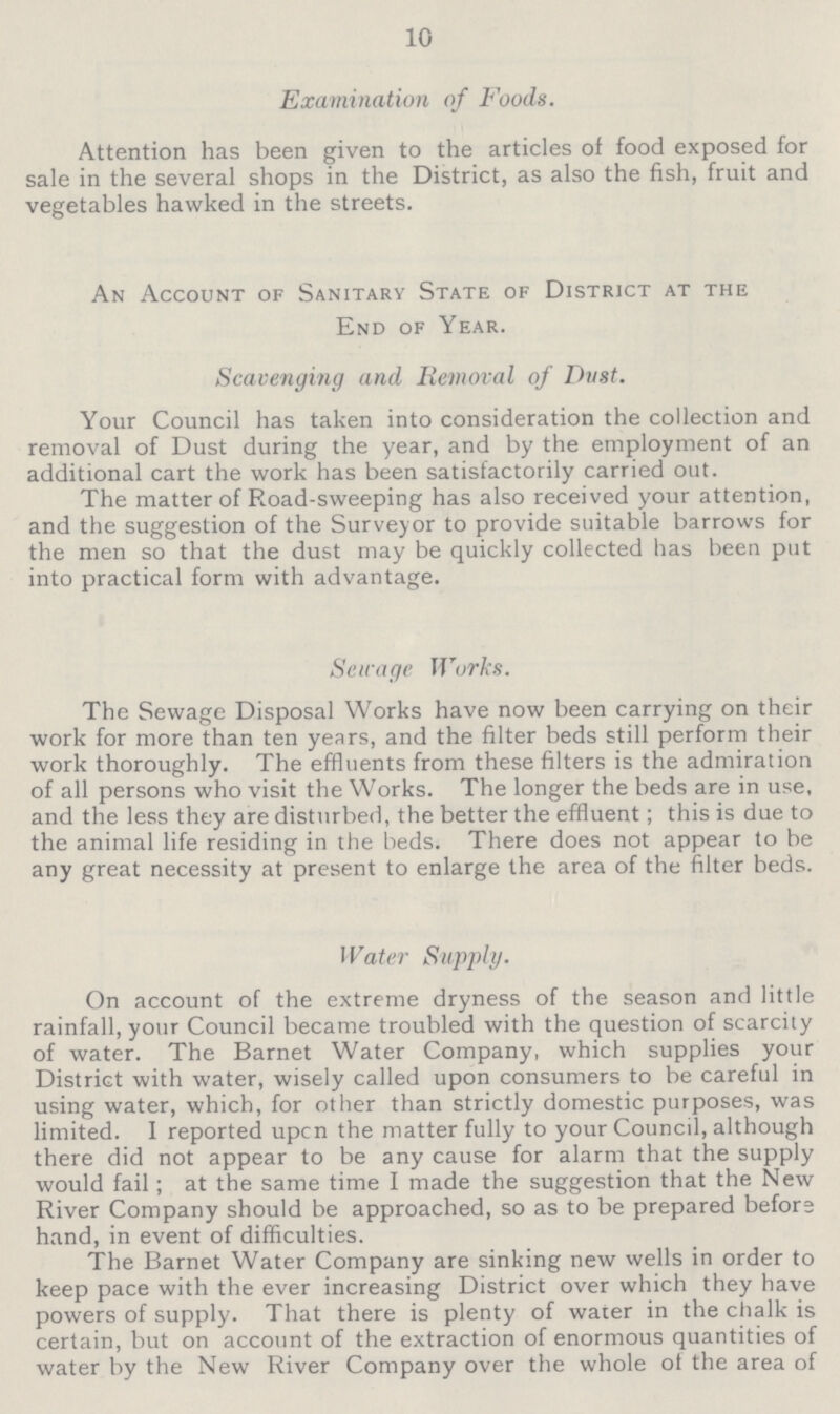 10 Examination of Foods. Attention has been given to the articles of food exposed for sale in the several shops in the District, as also the fish, fruit and vegetables hawked in the streets. An Account of Sanitary State of District at the End of Year. Scavenging and Removal of Dust. Your Council has taken into consideration the collection and removal of Dust during the year, and by the employment of an additional cart the work has been satisfactorily carried out. The matter of Road-sweeping has also received your attention, and the suggestion of the Surveyor to provide suitable barrows for the men so that the dust may be quickly collected has been put into practical form with advantage. Sewage Works. The Sewage Disposal Works have now been carrying on their work for more than ten years, and the filter beds still perform their work thoroughly. The effluents from these filters is the admiration of all persons who visit the Works. The longer the beds are in use, and the less they are disturbed, the better the effluent; this is due to the animal life residing in the beds. There does not appear to be any great necessity at present to enlarge the area of the filter beds. Water Supply. On account of the extreme dryness of the season and little rainfall, your Council became troubled with the question of scarcity of water. The Barnet Water Company, which supplies your District with water, wisely called upon consumers to be careful in using water, which, for other than strictly domestic purposes, was limited. I reported upcn the matter fully to your Council, although there did not appear to be any cause for alarm that the supply would fail ; at the same time I made the suggestion that the New River Company should be approached, so as to be prepared before hand, in event of difficulties. The Barnet Water Company are sinking new wells in order to keep pace with the ever increasing District over which they have powers of supply. That there is plenty of water in the chalk is certain, but on account of the extraction of enormous quantities of water by the New River Company over the whole of the area of
