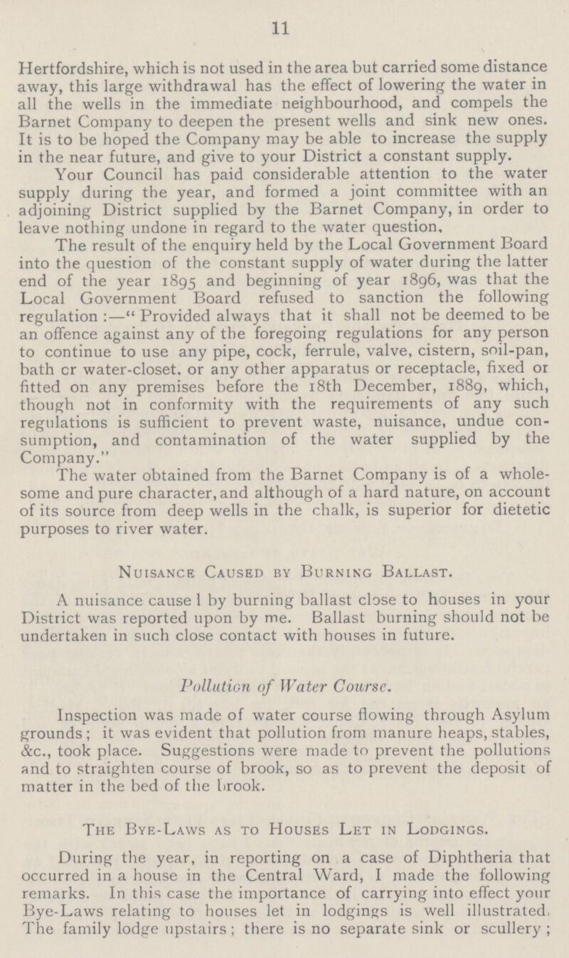11 Hertfordshire, which is not used in the area but carried some distance away, this large withdrawal has the effect of lowering the water in all the wells in the immediate neighbourhood, and compels the Barnet Company to deepen the present wells and sink new ones. It is to be hoped the Company may be able to increase the supply in the near future, and give to your District a constant supply. Your Council has paid considerable attention to the water supply during the year, and formed a joint committee with an adjoining District supplied by the Barnet Company, in order to leave nothing undone in regard to the water question. The result of the enquiry held by the Local Government Board into the question of the constant supply of water during the latter end of the year 1895 and beginning of year 1896, was that the Local Government Board refused to sanction the following regulation:—Provided always that it shall not be deemed to be an offence against any of the foregoing regulations for any person to continue to use any pipe, cock, ferrule, valve, cistern, soil-pan, bath or water-closet, or any other apparatus or receptacle, fixed or fitted on any premises before the 18th December, 1889, which, though not in conformity with the requirements of any such regulations is sufficient to prevent waste, nuisance, undue con sumption, and contamination of the water supplied by the Company. The water obtained from the Barnet Company is of a whole some and pure character, and although of a hard nature, on account of its source from deep wells in the chalk, is superior for dietetic purposes to river water. Nuisance Caused by Burning Ballast. A nuisance cause 1 by burning ballast close to houses in your District was reported upon by me. Ballast burning should not be undertaken in such close contact with houses in future. Pollution of Water Course. Inspection was made of water course flowing through Asylum grounds; it was evident that pollution from manure heaps, stables, &c., took place. Suggestions were made to prevent the pollutions and to straighten course of brook, so as to prevent the deposit of matter in the bed of the brook. The Bye-Laws as to Houses Let in Lodgings. During the year, in reporting on a case of Diphtheria that occurred in a house in the Central Ward, I made the following remarks. In this case the importance of carrying into effect your Bye-Laws relating to houses let in lodgings is well illustrated, The family lodge upstairs; there is no separate sink or scullery;