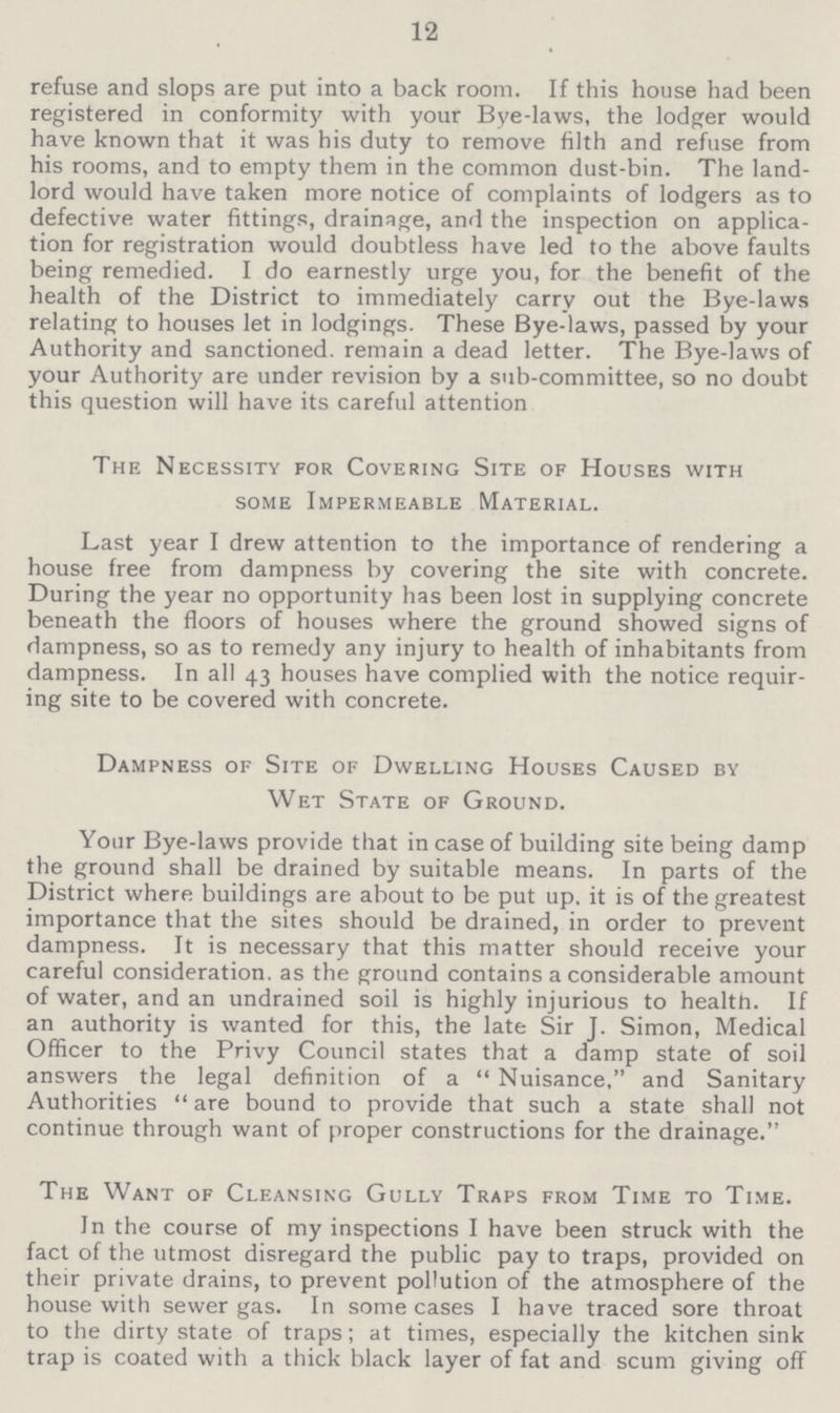 12 refuse and slops are put into a back room. If this house had been registered in conformity with your Bye-laws, the lodger would have known that it was his duty to remove filth and refuse from his rooms, and to empty them in the common dust-bin. The land lord would have taken more notice of complaints of lodgers as to defective water fittings, drainage, and the inspection on applica tion for registration would doubtless have led to the above faults being remedied. I do earnestly urge you, for the benefit of the health of the District to immediately carry out the Bye-laws relating to houses let in lodgings. These Bye-laws, passed by your Authority and sanctioned, remain a dead letter. The Bye-laws of your Authority are under revision by a sub-committee, so no doubt this question will have its careful attention The Necessity for Covering Site of Houses with some Impermeable Material. Last year I drew attention to the importance of rendering a house free from dampness by covering the site with concrete. During the year no opportunity has been lost in supplying concrete beneath the floors of houses where the ground showed signs of dampness, so as to remedy any injury to health of inhabitants from dampness. In all 43 houses have complied with the notice requir ing site to be covered with concrete. Dampness of Site of Dwelling Houses Caused by Wet State of Ground. Your Bye-laws provide that in case of building site being damp the ground shall be drained by suitable means. In parts of the District where buildings are about to be put up. it is of the greatest importance that the sites should be drained, in order to prevent dampness. It is necessary that this matter should receive your careful consideration, as the ground contains a considerable amount of water, and an undrained soil is highly injurious to health. If an authority is wanted for this, the late Sir J. Simon, Medical Officer to the Privy Council states that a damp state of soil answers the legal definition of a Nuisance, and Sanitary Authorities are bound to provide that such a state shall not continue through want of proper constructions for the drainage. The Want of Cleansing Gully Traps from Time to Time. In the course of my inspections I have been struck with the fact of the utmost disregard the public pay to traps, provided on their private drains, to prevent pollution of the atmosphere of the house with sewer gas. In some cases I have traced sore throat to the dirty state of traps; at times, especially the kitchen sink trap is coated with a thick black layer of fat and scum giving off