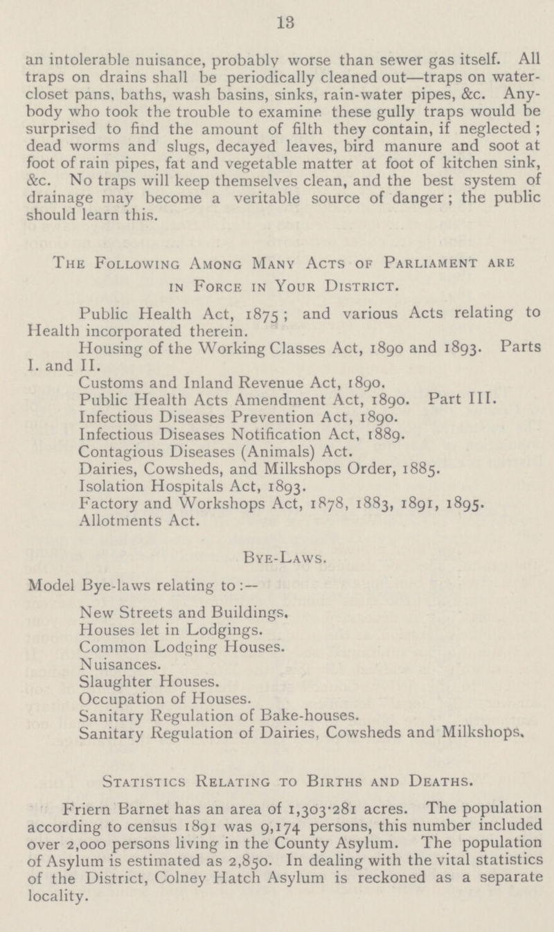 13 an intolerable nuisance, probably worse than sewer gas itself. All traps on drains shall be periodically cleaned out—traps on water closet pans, baths, wash basins, sinks, rain-water pipes, &c. Any body who took the trouble to examine these gully traps would be surprised to find the amount of filth they contain, if neglected; dead worms and slugs, decayed leaves, bird manure and soot at foot of rain pipes, fat and vegetable matter at foot of kitchen sink, &c. No traps will keep themselves clean, and the best system of drainage may become a veritable source of danger ; the public should learn this. The Following Among Many Acts of Parliament are in Force in Your District. Public Health Act, 1875; and various Acts relating to Health incorporated therein. Housing of the Working Classes Act, 1890 and 1893. Parts I. and II. Customs and Inland Revenue Act, 1890. Public Health Acts Amendment Act, 1890. Part III. Infectious Diseases Prevention Act, 1890. Infectious Diseases Notification Act, 1889. Contagious Diseases (Animals) Act. Dairies, Cowsheds, and Milkshops Order, 1885. Isolation Hospitals Act, 1893. Factory and Workshops Act, 1878, 1883, 1891, 1895. Allotments Act. Bye-Laws. Model Bye-laws relating to New Streets and Buildings. Houses let in Lodgings. Common Lodging Houses. Nuisances. Slaughter Houses. Occupation of Houses. Sanitary Regulation of Bake-houses. Sanitary Regulation of Dairies, Cowsheds and Milkshops, Statistics Relating to Births and Deaths. Friern Barnet has an area of 1,303.281 acres. The population according to census 1891 was 9,174 persons, this number included over 2,000 persons living in the County Asylum. The population of Asylum is estimated as 2,850. In dealing with the vital statistics of the District, Colney Hatch Asylum is reckoned as a separate locality.