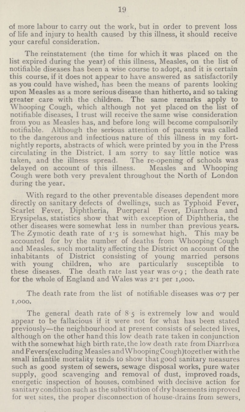 19 of more labour to carry out the work, but in order to prevent loss of life and injury to health caused by this illness, it should receive your careful consideration. The reinstatement (the time for which it was placed on the list expired during the year) of this illness, Measles, on the list of notifiable diseases has been a wise course to adopt, and it is certain this course, if it does not appear to have answered as satisfactorily as you could have wished, has been the means of parents looking upon Measles as a more serious disease than hitherto, and so taking greater care with the children. The same remarks apply to Whooping Cough, which although not yet placed on the list of notifiable diseases, I trust will receive the same wise consideration from you as Measles has, and before long will become compulsorily notifiable. Although the serious attention of parents was called to the dangerous and infectious nature of this illness in my fort nightly reports, abstracts of which were printed by you in the Press circulating in the District, I am sorry to say little notice was taken, and the illness spread. The re-opening of schools was delayed on account of this illness. Measles and Whooping Cough were both very prevalent throughout the North of London during the year. With regard to the other preventable diseases dependent more directly on sanitary defects of dwellings, such as Typhoid Fever, Scarlet Fever, Diphtheria, Puerperal Fever, Diarrhœa and Erysipelas, statistics show that with exception of Diphtheria, the other diseases were somewhat less in number than previous years. The Zymotic death rate of 1.5 is somewhat high. This may be accounted for by the number of deaths from Whooping Cough and Measles, such mortality affecting the District on account of the inhabitants of District consisting of young married persons with young children, who are particularly susceptible to these diseases. The death rate last year was 0.9; the death rate for the whole of England and Wales was 2.1 per 1,000. The death rate from the list of notifiable diseases was 0.7 per 1,000. The general death rate of 8.5 is extremely low and would appear to be fallacious if it were not for what has been stated previously—the neighbourhood at present consists of selected lives, although on the other hand this low death rate taken in conjunction with the somewhat high birth rate, the low death rate from Diarrhoea and Fevers(excluding Measles and WhoopingCough)together with the small infantile mortality tends to show that good sanitary measures such as good system of sewers, sewage disposal works, pure water supply, good scavenging and removal of dust, improved roads, energetic inspection of houses, combined with decisive action for sanitary condition such as the substitution of dry basements improved for wet sites, the proper disconnection of house-drains from sewers,