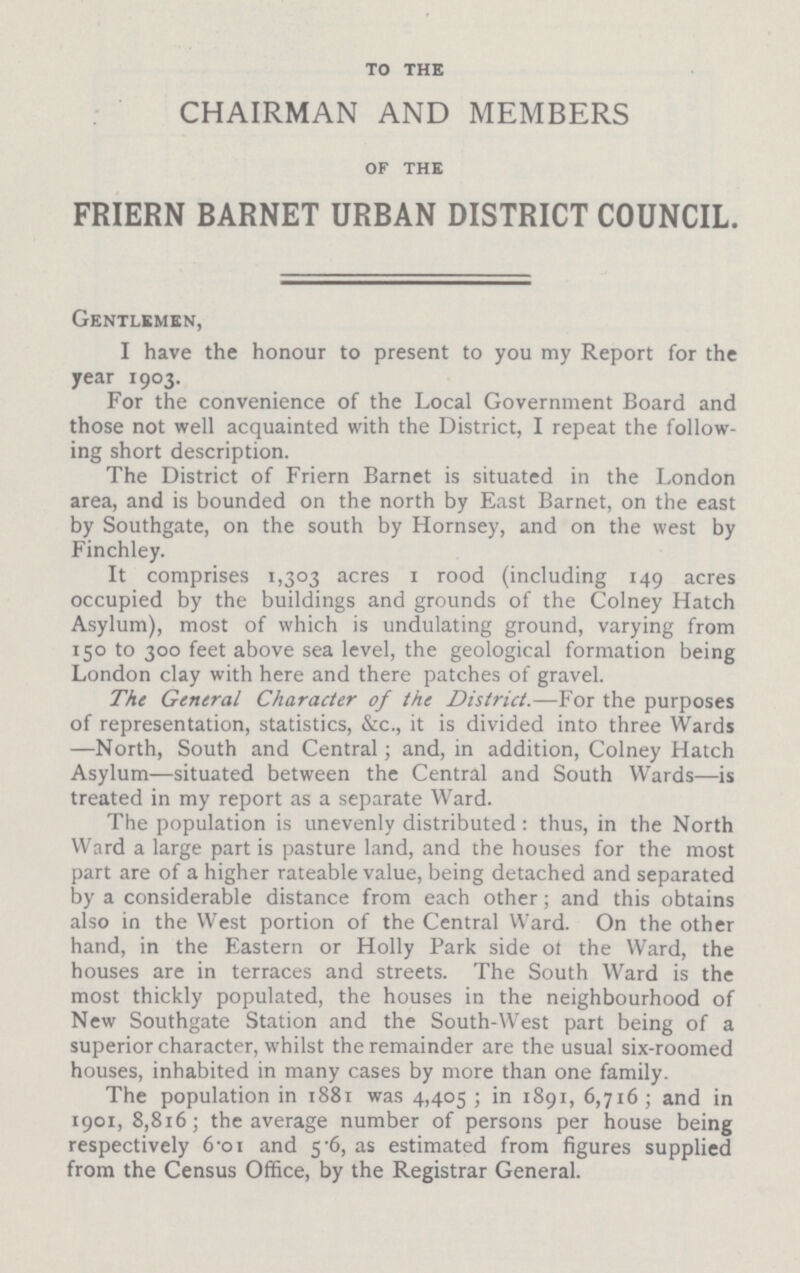 to the CHAIRMAN AND MEMBERS of the FRIERN BARNET URBAN DISTRICT COUNCIL. Gentlemen, I have the honour to present to you my Report for the year 1903. For the convenience of the Local Government Board and those not well acquainted with the District, I repeat the follow ing short description. The District of Friern Barnet is situated in the London area, and is bounded on the north by East Barnet, on the east by Southgate, on the south by Hornsey, and on the west by Finchley. It comprises 1,303 acres 1 rood (including 149 acres occupied by the buildings and grounds of the Colney Hatch Asylum), most of which is undulating ground, varying from 150 to 300 feet above sea level, the geological formation being London clay with here and there patches of gravel. The General Character of the District.—For the purposes of representation, statistics, &c., it is divided into three Wards —North, South and Central; and, in addition, Colney Hatch Asylum—situated between the Central and South Wards—is treated in my report as a separate Ward. The population is unevenly distributed: thus, in the North Ward a large partis pasture land, and the houses for the most part are of a higher rateable value, being detached and separated by a considerable distance from each other; and this obtains also in the West portion of the Central Ward. On the other hand, in the Eastern or Holly Park side 0f the Ward, the houses are in terraces and streets. The South Ward is the most thickly populated, the houses in the neighbourhood of New Southgate Station and the South-West part being of a superior character, whilst the remainder are the usual six-roomed houses, inhabited in many cases by more than one family. The population in 1881 was 4,405 ; in 1891, 6,716; and in 1901, 8,816; the average number of persons per house being respectively 6.o1 and 5.6, as estimated from figures supplied from the Census Office, by the Registrar General.