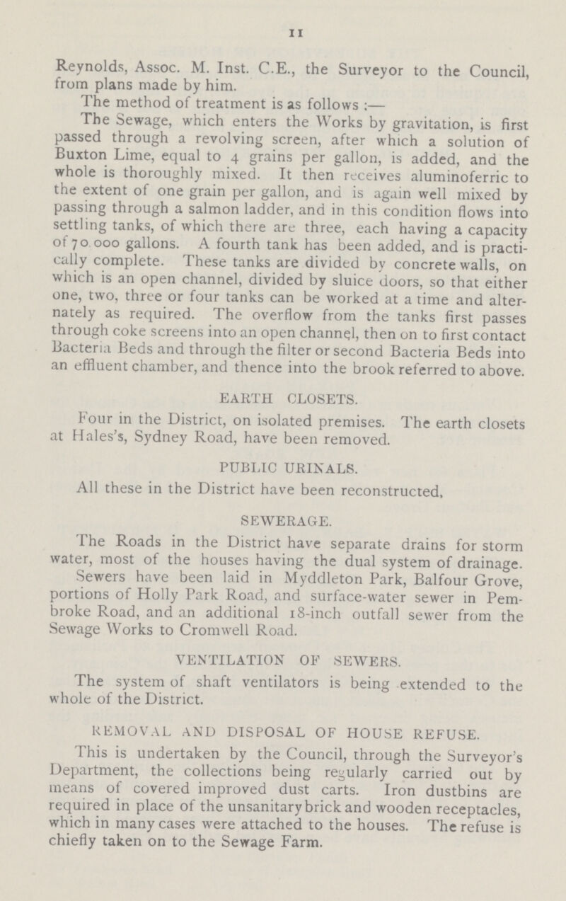 II Reynolds, Assoc. M. Inst. C.E., the Surveyor to the Council, from plans made by him. The method of treatment is as follows:— The Sewage, which enters the Works by gravitation, is first passed through a revolving screen, after which a solution of Buxton Lime, equal to 4 grains per gallon, is added, and the whole is thoroughly mixed. It then receives aluminoferric to the extent of one grain per gallon, and is again well mixed by passing through a salmon ladder, and in this condition flows into settling tanks, of which there are three, each having a capacity of 70 000 gallons. A fourth tank has been added, and is practi cally complete. These tanks are divided by concrete walls, on which is an open channel, divided by sluice doors, so that either one, two, three or four tanks can be worked at a time and alter nately as required. The overflow from the tanks first passes through coke screens into an open channel, then on to first contact Bacteria Beds and through the filter or second Bacteria Beds into an effluent chamber, and thence into the brook referred to above. EARTH CLOSETS. Four in the District, on isolated premises. The earth closets at Hales's, Sydney Road, have been removed. PUBLIC URINALS. All these in the District have been reconstructed, SEWERAGE. The Roads in the District have separate drains for storm water, most of the houses having the dual system of drainage. Sewers have been laid in Myddleton Park, Balfour Grove, portions of Holly Park Road, and surface-water sewer in Pem broke Road, and an additional 18-inch outfall sewer from the Sewage Works to Cromwell Road. VENTILATION OF SEWERS. The system of shaft ventilators is being extended to the whole of the District. REMOVAL AND DISPOSAL OF HOUSE REFUSE. This is undertaken by the Council, through the Surveyor's Department, the collections being regularly carried out by means of covered improved dust carts. Iron dustbins are required in place of the unsanitary brick and wooden receptacles, which in many cases were attached to the houses. The refuse is chiefly taken on to the Sewage Farm.