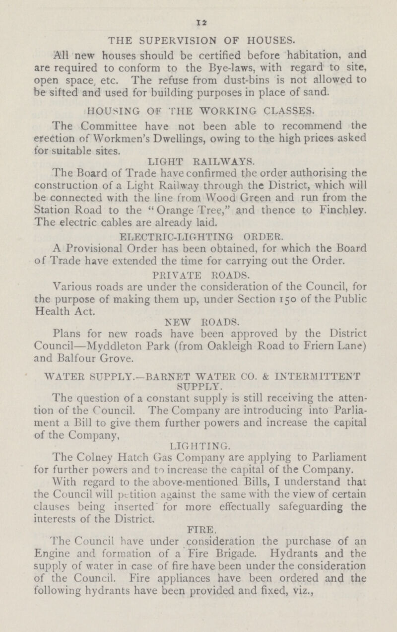 12 THE SUPERVISION OF HOUSES. All new houses should be certified before habitation, and are required to conform to the Bye-laws, with regard to site, open space, etc. The refuse from dust-bins is not allowed to be sifted and used for building purposes in place of sand. HOUSING OF THE WORKING CLASSES. The Committee have not been able to recommend the erection of Workmen's Dwellings, owing to the high prices asked for suitable sites. LIGHT RAILWAYS. The Board of Trade have confirmed the order authorising the construction of a Light Railway through the District, which will be connected with the line from Wood Green and run from the Station Road to the  Orange Tree, and thence to Finchley. The electric cables are already laid. ELECTRIC-LIGHTING ORDER. A Provisional Order has been obtained, for which the Board of Trade have extended the time for carrying out the Order. PRIVATE ROADS. Various roads are under the consideration of the Council, for the purpose of making them up, under Section 150 of the Public Health Act. NEW ROADS. Plans for new roads have been approved by the District Council—Myddleton Park (from Oakleigh Road to Friern Lane) and Balfour Grove. WATER SUPPLY.—BARNET WATER CO. & INTERMITTENT SUPPLY. The question of a constant supply is still receiving the atten tion of the Council. The Company are introducing into Parlia ment a Bill to give them further powers and increase the capital of the Company, LIGHTING. The Colney Hatch Gas Company are applying to Parliament for further powers and to increase the capital of the Company. With regard to the above-mentioned Bills, I understand that the Council will petition against the same with the view of certain clauses being inserted for more effectually safeguarding the interests of the District. FIRE. The Council have under consideration the purchase of an Engine and formation of a Fire Brigade. Hydrants and the supply of water in case of fire have been under the consideration of the Council. Fire appliances have been ordered and the following hydrants have been provided and fixed, viz.,