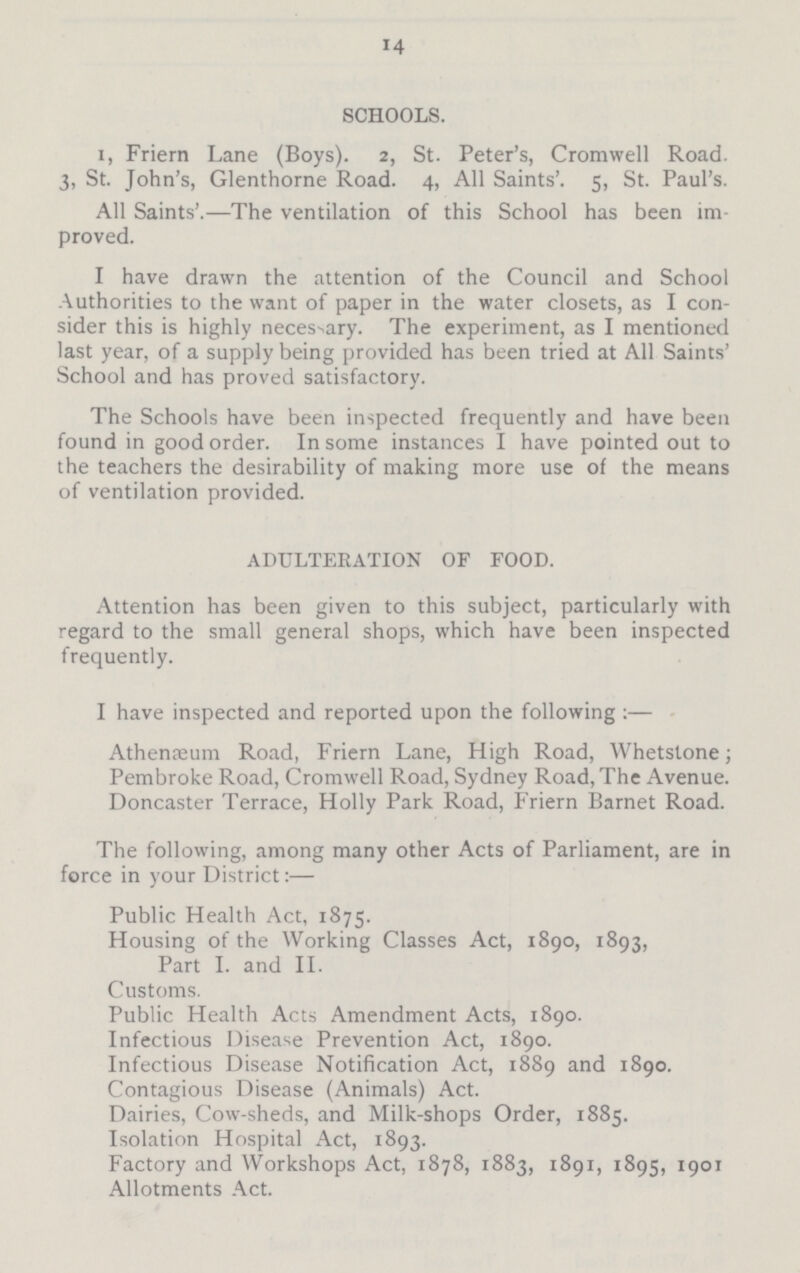 14 SCHOOLS. I Friern Lane (Boys). 2, St. Peter's, Cromwell Road. 3, St. John's, Glenthorne Road. 4, All Saints'. 5, St. Paul's. All Saints'.—The ventilation of this School has been im proved. I have drawn the attention of the Council and School Authorities to the want of paper in the water closets, as I con sider this is highly necessary. The experiment, as I mentioned last year, of a supply being provided has been tried at All Saints' School and has proved satisfactory. The Schools have been inspected frequently and have been found in good order. In some instances I have pointed out to the teachers the desirability of making more use of the means of ventilation provided. ADULTERATION OF FOOD. Attention has been given to this subject, particularly with regard to the small general shops, which have been inspected frequently. I have inspected and reported upon the following :— Athenaeum Road, Friern Lane, High Road, Whetstone; Pembroke Road, Cromwell Road, Sydney Road, The Avenue. Doncaster Terrace, Holly Park Road, Friern Barnet Road. The following, among many other Acts of Parliament, are in force in your District:— Public Health Act, 1875. Housing of the Working Classes Act, 1890, 1893, Part I. and II. Customs. Public Health Acts Amendment Acts, 1890. Infectious Disease Prevention Act, 1890. Infectious Disease Notification Act, 1889 and 1890. Contagious Disease (Animals) Act. Dairies, Cow-sheds, and Milk-shops Order, 1885. Isolation Hospital Act, 1893. Factory and Workshops Act, 1878, 1883, 1891, 1895, 1901 Allotments Act.