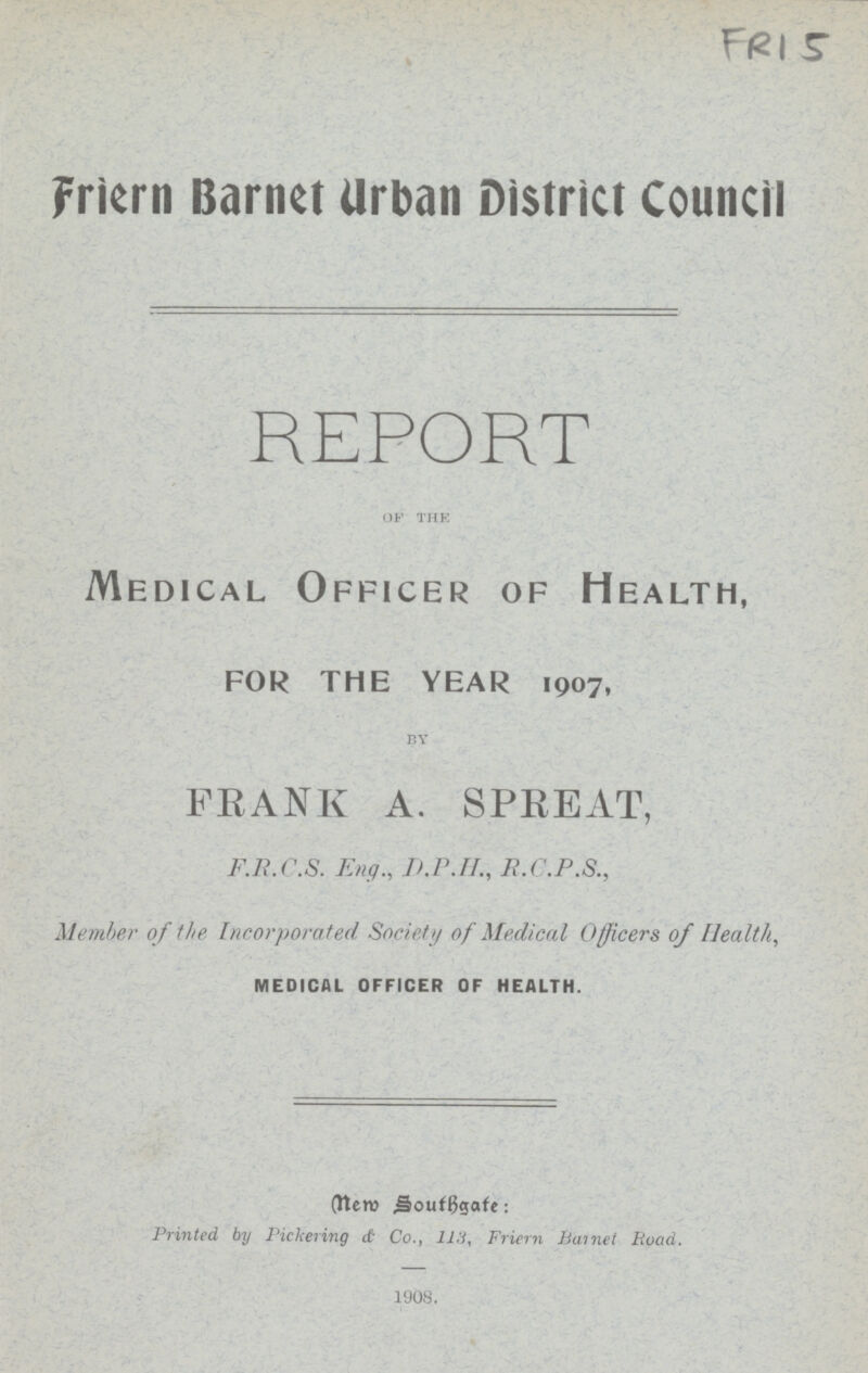 FRI 5 Friern Barnet Urban District Council REPORT of the Medical Officer of Health, for the year 1907, by FRANK A. SPREAT, F.R.C.S. Eng., D.P.H., R.C.P.S., Member of the Incorporated Society of Medical Officers of Health, MEDICAL OFFICER OF HEALTH. New Southgate: Printed, by Pickering & Co., 113, Friern Barnet Road. 1908.