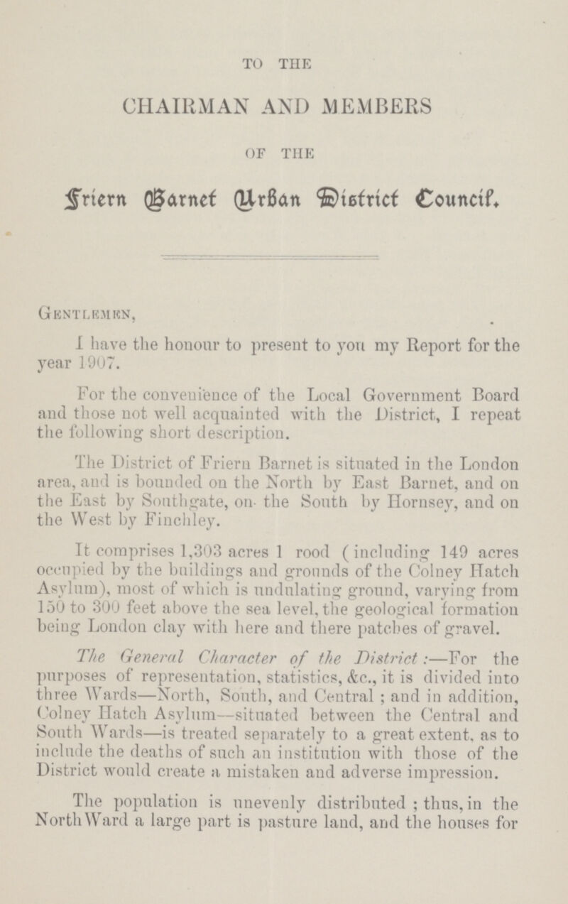 TO THE CHAIRMAN AND MEMBERS OF THE Friern Barnet Urban District Council. Gentlemen, I have the honour to present to you my Report for the year 1907. For the convenience of the Local Government Board and those not well acquainted with the District, I repeat the following short description. The District of Friern Barnet is situated in the London area, and is bounded on the North by East Barnet, and on the East by Southgate, on- the South by Hornsey, and on the West by Finchley. It comprises 1,303 acres 1 rood (including 149 acres occupied by the buildings and grounds of the Colney Hatch Asylum), most of which is undulating ground, varying from 150 to 300 feet above the sea level, the geological formation being London clay with here and there patches of gravel. The General Character of the District:—For the purposes of representation, statistics, &c., it is divided into three Wards—North, South, and Central; and in addition, Colney Hatch Asylum—situated between the Central and South Wards—is treated separately to a great extent, as to include the deaths of such an institution with those of the District would create a mistaken and adverse impression. The population is unevenly distributed; thus, in the NorthWard a large part is pasture land, and the houses for