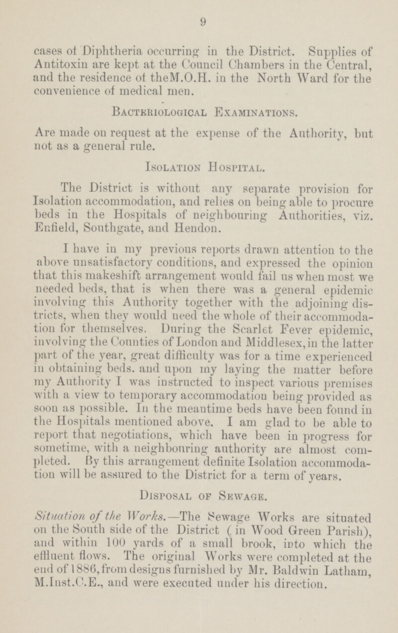 9 cases of Diphtheria occurring in the District. Supplies of Antitoxin are kept at the Council Chambers in the Central, and the residence ot theM.O.H. in the North Ward for the convenience of medical men. Bacteriological Examinations. Are made on request at the expense of the Authority, hut not as a general rule. Isolation Hospital. The District is without any separate provision for Isolation accommodation, and relies on being able to procure beds in the Hospitals of neighbouring Authorities, viz. Enfield, Southgate, aud Hendon. I have in my previous reports drawn attention to the above unsatisfactory conditions, and expressed the opinion that this makeshift arrangement would fail us when most we needed beds, that is when there was a general epidemic involving this Authority together with the adjoining dis tricts, when they would need the whole of their accommoda tion for themselves. During the Scarlet Fever epidemic, involving the Counties of London aud Middlesex, in the latter part of the year, great difficulty was for a time experienced in obtaining beds, and upon my laying the matter before my Authority I was instructed to inspect various premises with a view to temporary accommodation being provided as soon as possible. In the meantime beds have been found in the Hospitals mentioned above. I am glad to be able to report that negotiations, which have been in progress for sometime, with a neighbouring authority are almost com pleted. By this arrangement definite Isolation accommoda tion will be assured to the District for a term of years. Disposal of Sewage. Situation of the Works.—The Sewage Works are situated on the South side of the District ( in Wood Green Parish), and within 100 yards of a small brook, into which the effluent flows. The original Works were completed at the end of 1886, from designs furnished by Mr. Baldwin Latham, M. Inst. C.E., and were executed under his direction.
