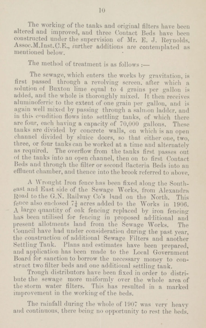 10 The working of the tanks and original filters have been altered and improved, and three Contact Beds have been constructed under the supervision of Mr. E. J. Reynolds, Assoc. M. Inst. C.E., further additions are contemplated as mentioned below. The method of treatment is as follows:— The sewage, which enters the works by gravitation, is first passed through a revolving screen, after which a solution of Buxton lime equal to 4 grains per gallon is added, and the whole is thoroughly mixed, It then receives aluminoferrie to the extent of one grain per gallon, and is again well mixed by passing through a salmon ladder, and in this condition flows into settling tanks, of which there are four, each having a capacity of 70,000 gallons. These tanks are divided by concrete walls, on which is an open channel divided by sluice doors, so that either one, two, three, or four tanks can be worked at a time and alternately as required. The overflow from the tanks first passes out of the tanks into an open channel, then on to first Contact Beds and through the filter or second Bacteria Beds into an effluent chamber, and thence into the brook referred to above. A Wrought Iron fence has been fixed along the South east and East side of the Sewage Works, from Alexandra Road to the G.N. Railway Co's land on the North. This fence also enclosed 7¼ acres added to the Works in 1906. A large quantity of oak fencing replaced by iron fencing has been utilised for fencing in proposed additional and present allotments land from the Sewage Works. The Council have had under consideration during the past year, the construction of additional Sewage Filters and another Settling Tank. Plans and estimates have been prepared, and application has been made to the Local Government Board for sanction to borrow the necessary money to con struct two filter beds and one additional settling tank. Trough distributors have been fixed in order to distri bute the sewage more uniformly over the whole area of the storm water filters. This has resulted in a marked improvement in the working of the beds. The rainfall during the whole of 1907 was very heavy and continuous, there being no opportunity to rest the beds.