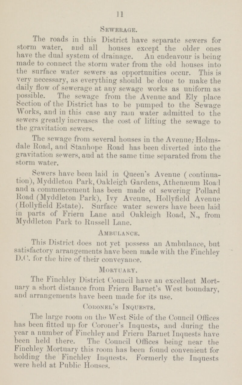 11 Sewerage. The roads in this District have separate sewers for storm water, and all houses except the older ones have the dual system of drainage. An endeavour is being made to connect the storm water from the old houses into the surface water sewers as opportunities occur. This is very necessary, as everything should be done to make the daily flow of sewerage at any sewage works as uniform as possible. The sewage from the Avenue and Ely place Section of the District has to be pumped to the Sewage Works, and in this case any rain water admitted to the sewers greatly increases the cost of lifting the sewage to the gravitation sewers. The sewage from several houses in the Avenue; Holms dale Road, and Stanhope Road has been diverted into the gravitation sewers, and at the same time separated from the storm water. Sewers have been laid in Queen's Avenue (continua tion), Myddleton Park, Oakleigh Gardens, Athenæum Road and a commencement has been made of sewering Pollard Road (Myddleton Park), Ivy Avenue, Hollyfield Avenue (Hollyfield Estate). Surface water sewers have been laid in parts of Friern Lane and Oakleigh Road, N., from Myddleton Park to Russell Lane. Ambulance. This District does not yet possess an Ambulance, but satisfactory arrangements have been made with the Finchley D.C. for the hire of their conveyance. Mortuary. The Finchley District Council have an excellent Mort uary a short distance from Friern Barnet's West boundary, and arrangements have been made for its use. Coroner's Inquests. The large room on the West Side of the Council Offices has been fitted up for Coroner's Inquests, and during the year a number of Finchley and Friern Barnet Inquests have been held there. The Council Offices being near the Finchley Mortuary this room has been found convenient for holding the Finchley Inquests. Formerly the Inquests were held at Public Houses.
