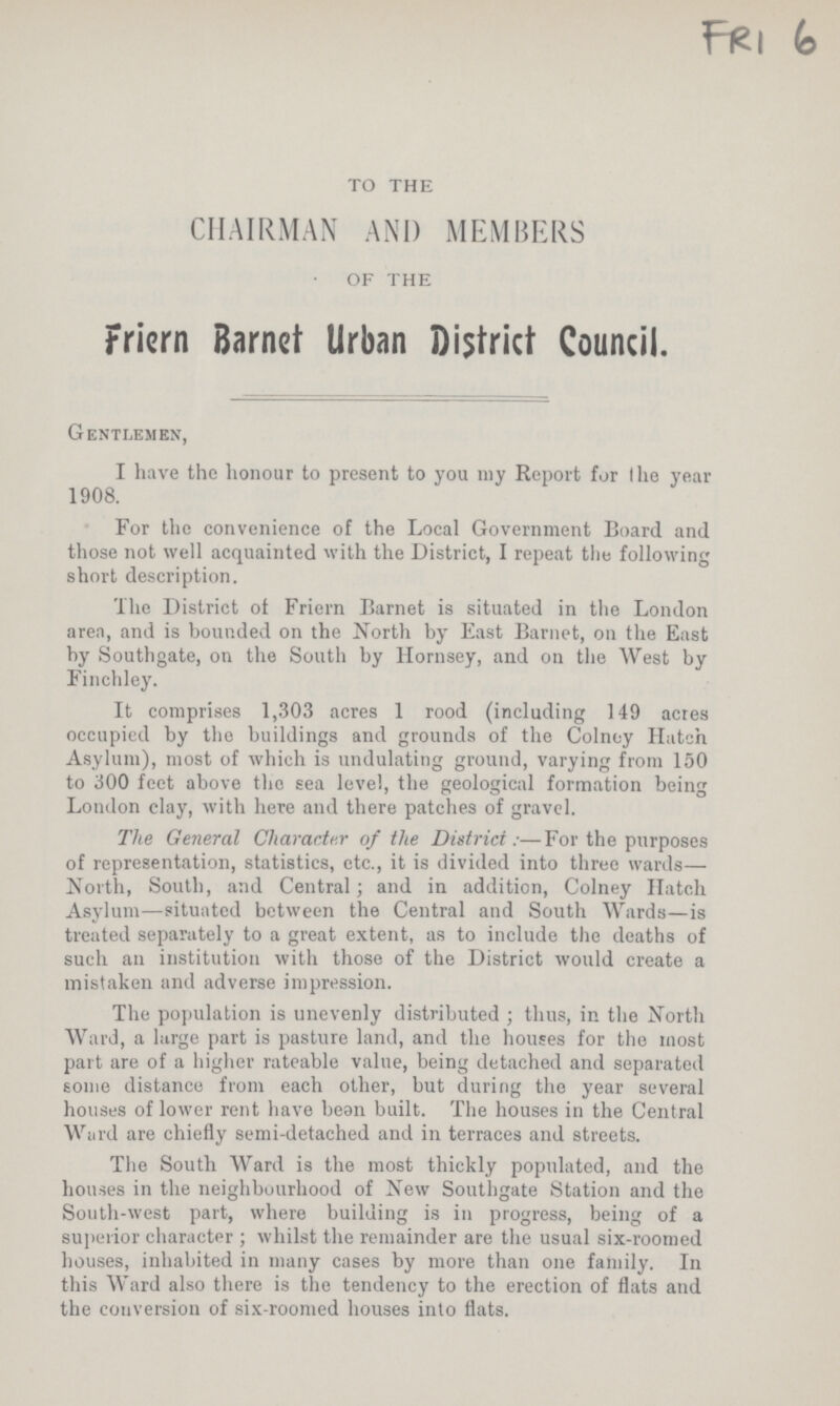 FRI 6 TO THE CHAIRMAN AND MEMBERS OF THE Friern Barnet Urban District Council. Gentlemen, I have the honour to present to you my Report for the year 1908. For the convenience of the Local Government Board and those not well acquainted with the District, I repeat the following short description. The District of Friern Barnet is situated in the London area, and is bounded on the North by East Barnet, on the East by Southgate, on the South by Hornsey, and on the West by Finchley. It comprises 1,303 acres 1 rood (including 149 acres occupied by the buildings and grounds of the Colney Hatch Asylum), most of which is undulating ground, varying from 150 to 300 feet above the sea level, the geological formation being London clay, with here and there patches of gravel. The General Character of the District:—For the purposes of representation, statistics, etc., it is divided into three wards— North, South, and Central; and in addition, Colney Hatch Asylum—situated between the Central and South Wards—is treated separately to a great extent, as to include the deaths of such an institution with those of the District would create a mistaken and adverse impression. The population is unevenly distributed; thus, in the North Ward, a large part is pasture land, and the houses for the most part are of a higher rateable value, being detached and separated some distance from each other, but during the year several houses of lower rent have bean built. The houses in the Central Ward are chiefly semi-detached and in terraces and streets. The South Ward is the most thickly populated, and the houses in the neighbourhood of New Southgate Station and the South-west part, where building is in progress, being of a superior character; whilst the remainder are the usual six-roomed houses, inhabited in many cases by more than one family. In this Ward also there is the tendency to the erection of flats and the conversion of six-roomed houses into flats.