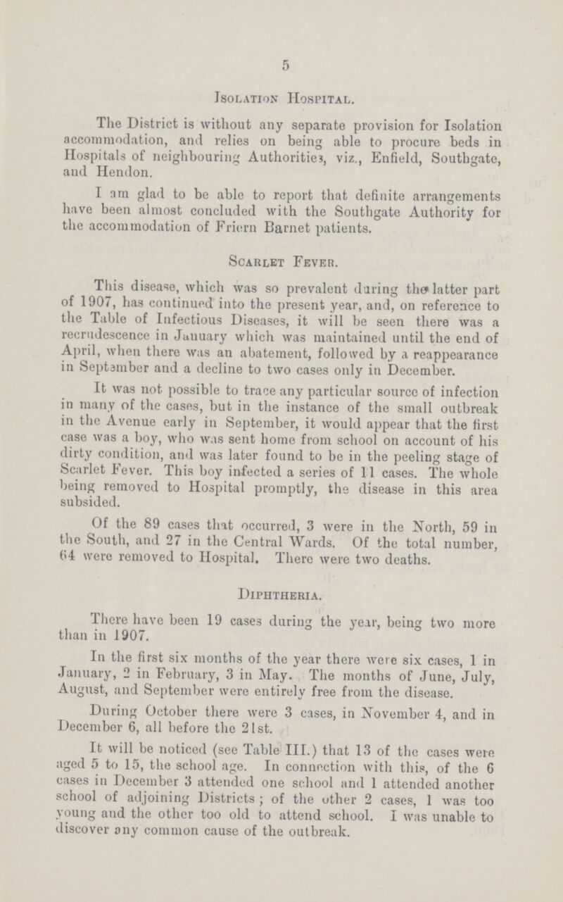 5 Isolation Hospital. The District is without any separate provision for Isolation accommodation, and relies on being able to procure beds in Hospitals of neighbouring Authorities, viz., Enfield, Southgate, and Hendon. I am glad to be able to report that definite arrangements have been almost concluded with the Southgate Authority for the accommodation of Friern Barnet patients. Scarlet Fever. This disease, which was so prevalent during the latter part of 1907, has continued into the present year, and, on reference to the Table of Infectious Diseases, it will be seen there was a recrudescence in January which was maintained until the end of April, when there was an abatement, followed by a reappearance in September and a decline to two cases only in December. It was not possible to trace any particular source of infection in many of the cases, but in the instance of the small outbreak in the Avenue early in September, it would appear that the first case was a boy, who was sent home from school on account of his dirty condition, and was later found to be in the peeling stage of Scarlet Fever. This boy infected a series of 11 cases. The whole being removed to Hospital promptly, the disease in this area subsided. Of the 89 cases that occurred, 3 were in the North, 59 in the South, and 27 in the Central Wards. Of the total number, 64 were removed to Hospital. There were two deaths. Diphtheria. There have been 19 cases during the year, being two more than in 1907. In the first six months of the year there were six cases, 1 in January, 2 in February, 3 in May. The months of June, July, August, and September were entirely free from the disease. During October there were 3 cases, in November 4, and in December 6, all before the 21st. It will be noticed (see Table III.) that 13 of the cases were aged 5 to 15, the school age. In connection with this, of the 6 cases in December 3 attended one school and 1 attended another school of adjoining Districts; of the other 2 cases, 1 was too young and the other too old to attend school. I was unable to discover any common cause of the outbreak.