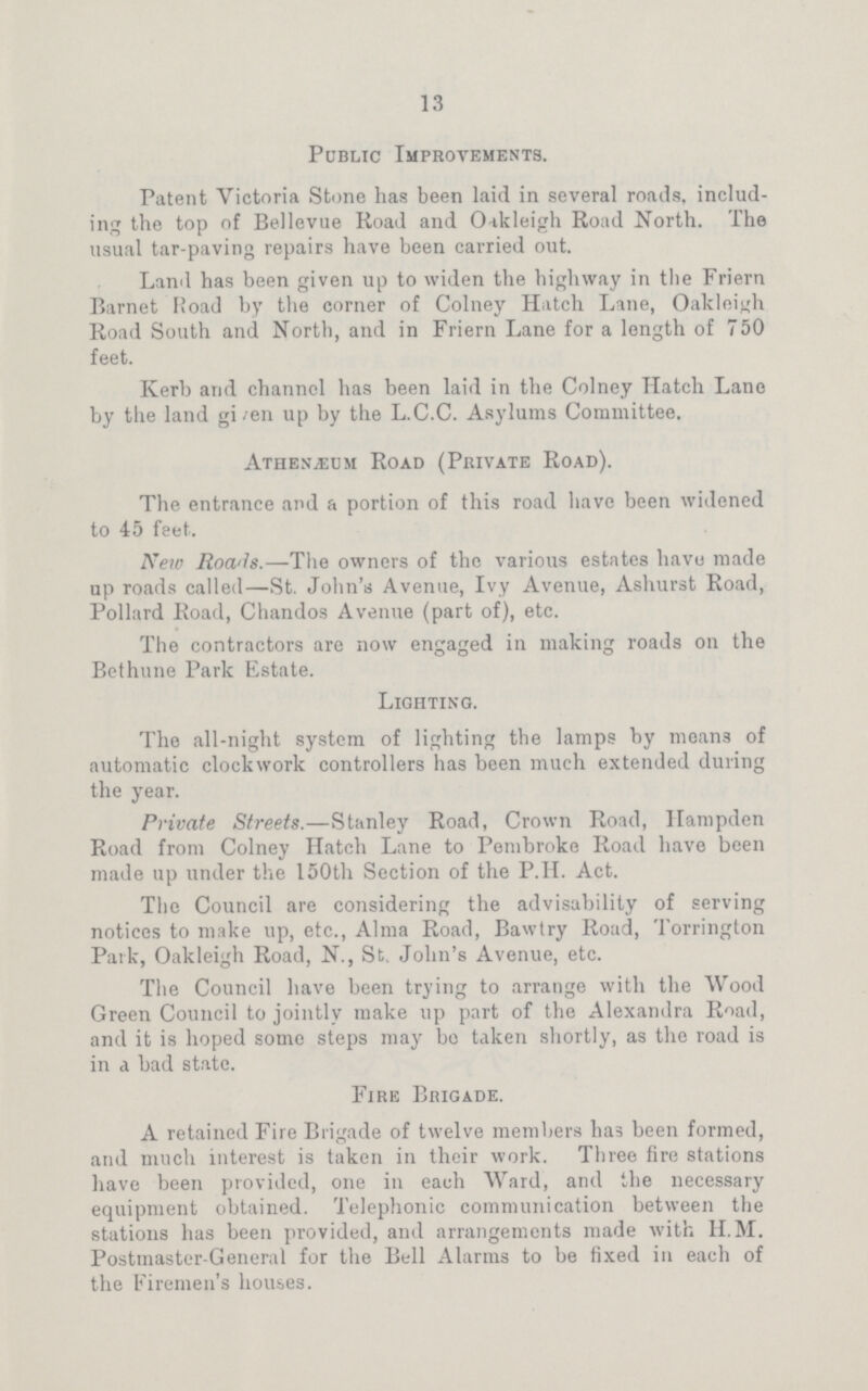 13 Public Improvements. Patent Victoria Stone has been laid in several roads, includ ing the top of Bellevue Road and Oakleigh Road North. The usual tar-paving repairs have been carried out. Land has been given up to widen the highway in the Friern Barnet Road by the corner of Colney Hatch Lane, Oakleigh Road South and North, and in Friern Lane for a length of 750 feet. Kerb arid channel has been laid in the Colney Hatch Lane by the land given up by the L.C.C. Asylums Committee. Athenæum Road (Private Road). The entrance and a portion of this road have been widened to 45 feet. New Roads.—The owners of the various estates have made up roads called—St. John's Avenue, Ivy Avenue, Ashurst Road, Pollard Road, Chandos Avenue (part of), etc. The contractors are now engaged in making roads on the Bethune Park Estate. Lighting. The all-night system of lighting the lamps by means of automatic clockwork controllers has been much extended during the year. Private Streets.—Stanley Road, Crown Road, Hampden Road from Colney Hatch Lane to Pembroke Road have been made up under the 150th Section of the P.H. Act. The Council are considering the advisability of serving notices to make up, etc., Alma Road, Bawtry Road, Torrington Park, Oakleigh Road, N., St. John's Avenue, etc. The Council have been trying to arrange with the Wood Green Council to jointly make up part of the Alexandra Road, and it is hoped some steps may bo taken shortly, as the road is in a bad state. Fire Brigade. A retained Fire Brigade of twelve members has been formed, and much interest is taken in their work. Three fire stations have been provided, one in each Ward, and the necessary equipment obtained. Telephonic communication between the stations has been provided, and arrangements made with H.M. Postmaster-General for the Bell Alarms to be fixed in each of the Firemen's houses.