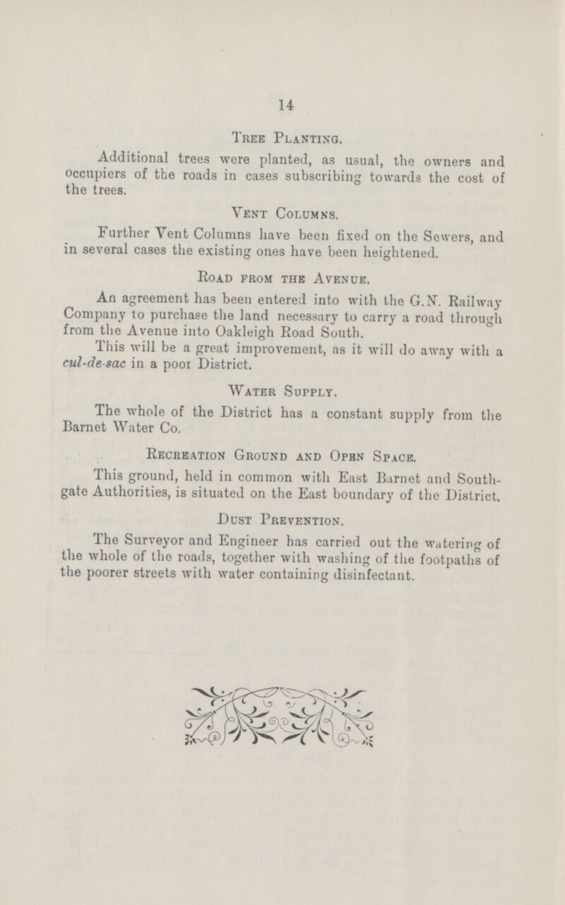 14 Tree Planting. Additional trees were planted, as usual, the owners and occupiers of the roads in cases subscribing towards the cost of the trees. Vent Columns. Further Vent Columns have been fixed on the Sewers, and in several cases the existing ones have been heightened. Road from tub Avenue. An agreement has been entered into with the G.N. Railway Company to purchase the land necessary to carry a road through from the Avenue into Oakleigh Road South. This will be a great improvement, as it will do away with a cul-de sac in a poor District. Water Supply. The whole of the District has a constant supply from the Barnet Water Co. Recreation Ground and Open Space. This ground, held in common with East Barnet and South gate Authorities, is situated on the East boundary of the District. Dust Prevention. The Surveyor and Engineer has carried out the watering of the whole of the roads, together with washing of the footpaths of the poorer streets with water containing disinfectant.