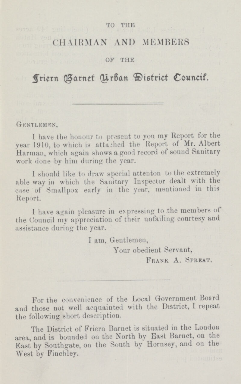 TO THE CHAIRMAN AND MEMBERS OF THE Friern Barnet Hibran District Council. Gentlemen I have the honour to present to you my Report for the year 191 (J, to which is attached the Report of Mr. Albert Harrnan, which again shows a good record of sound Sanitary work done by him during the year. I should like to draw special attenton to the extremely able way in which the Sanitary Inspector dealt with the case of Smallpox early in the year, mentioned in this Report. I have again pleasure in expressing to the members of the Council my appreciation of their unfailing courtesy and assistance during the year. I am, Gentlemen, Your obedient Servant, Frank A. Spreat. For the convenience of the Local Government Board and those not well acquainted with the District, I repeat the following short description. The District of Frieru Barnet is situated in the London area, aud is bounded on the North by East Barnet, on the East by Southgate, on the South by Hornsey, aud on the West by Finchley.