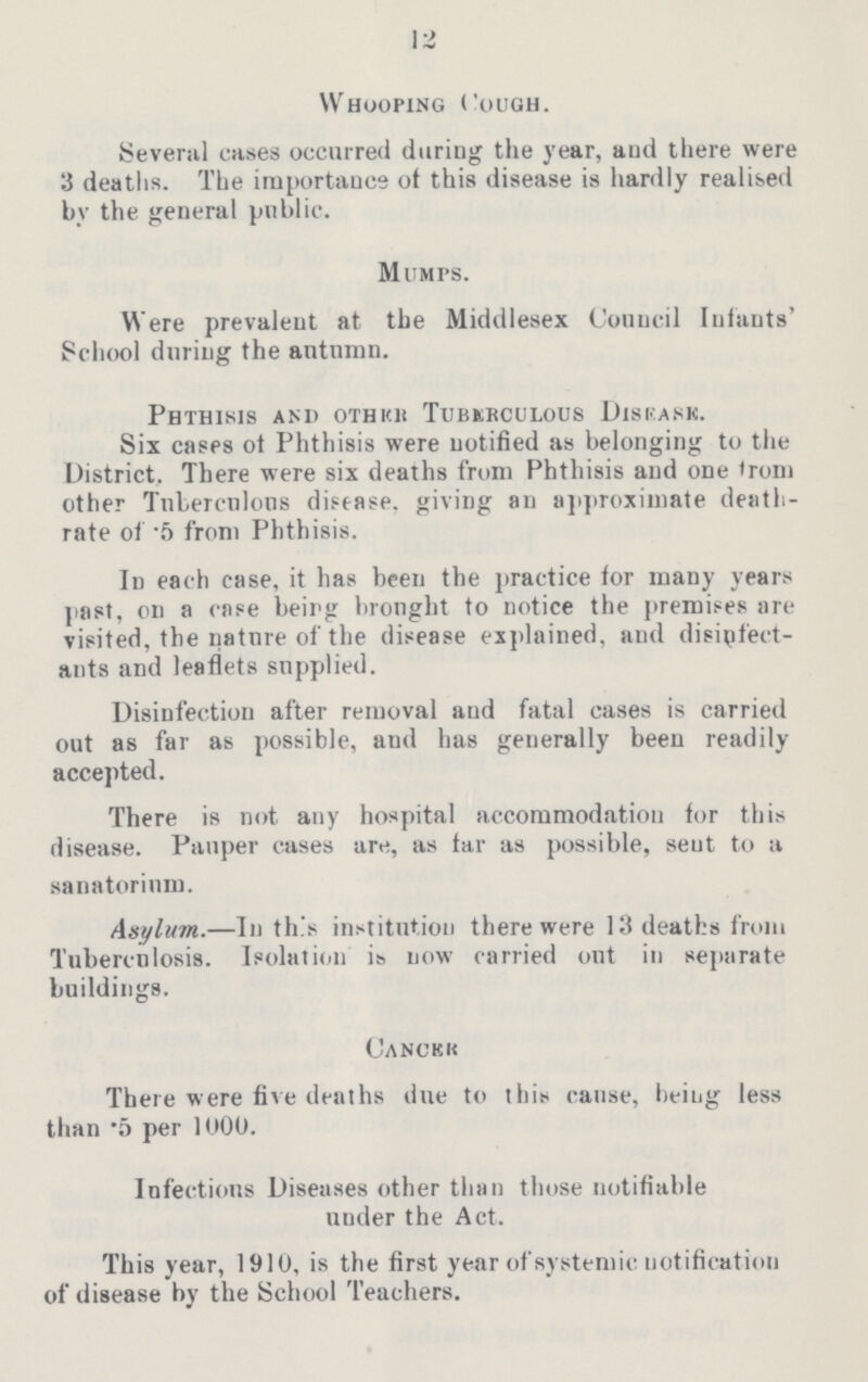 12 Whooping Cough. Several cases occurred during the year, and there were 3 deaths. The importance of this disease is hardly realised by the general public. Mumps. Were prevalent at the Middlesex Council Infants' School during the autumn. Phthisis and other Tuberculous Disease. Six cases of Phthisis were notified as belonging to the District. There were six deaths from Phthisis and one from other Tuberculous disease, giving an approximate death rate of front Phthisis. In each case, it has been the practice for many years past, on a case beirg brought to notice the premises are visited, the nature of the disease explained, and disinfect ants and leaflets supplied. Disinfection after removal aud fatal cases is carried out as far as possible, and has generally been readily accepted. There is not any hospital accommodation for this disease. Pauper eases are, as far as possible, seut to a sanatorium. Asylum.—In this institution there were 13 deaths from Tuberculosis. Isolation is now carried out in separate buildings. Cancer There were five deaths due to this cause, being less than .5 per 1000. Infectious Diseases other than those notifiable under the Act. This year, 1910, is the first year of systemic notification of disease by the School Teachers.