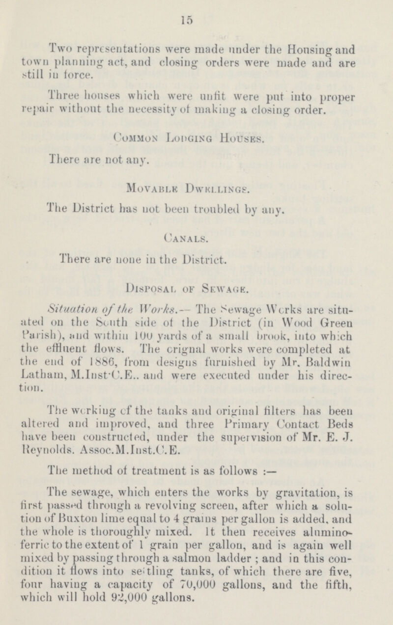 15 Two representations were made under the Housing and town planning act, and closing orders were made and are still in force. Three houses which were unfit were put into proper repair without the necessity of making a closing order. Common Lodging Houses. There are not any. Movable Dwellings. The District has not been troubled by any. Canals. There are none in the District. Disposal of Sewage. Situation of the Works.— The Sewage Works are situ ated on the South side of the District (in Wood Green Parish), and within 100 yards of a small brook, into which the effluent flows. The crignal works were completed at the end of 1886, from designs furnished by Mr. Baldwin Latham, M.Inst C.E. and were executed under his direc tion. The working of the tanks and original filters has been altered and improved, and three Primary Contact Beds have been constructed, under the supervision of Mr. E. J. Reynolds. Assoc. M.Inst. C. E. The method of treatment is as follows The sewage, which enters the works by gravitation, is first passed through a revolving screen, after which a solu tion of Buxton lime equal to 4 grains per gallon is added, and the whole is thoroughly mixed. It then receives alumino ferric to the extent of 1 grain per gallon, and is again well mixed by passing through a salmon ladder; and in this con dition it flows into settling tanks, of which there are five, four having a capacity of 70,000 gallons, and the fifth, which will hold 92,000 gallons.