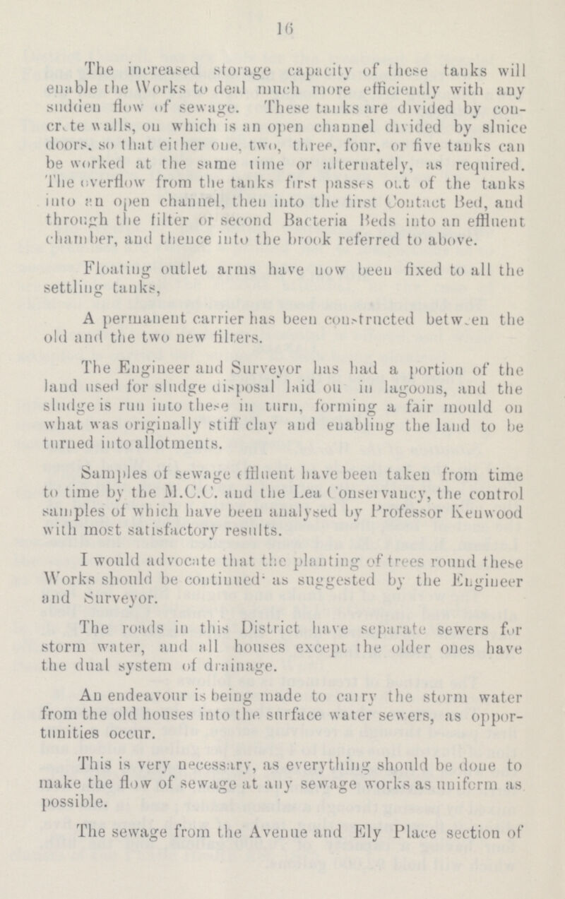 16 The increased storage capacity of these tanks will enable the Works to deal much more efficiently with any sudden flow of sewage. These tanks are divided by con crete walls, on which is an open channel divided by sluice doors, so that either one, two, three, four, or five tanks can be worked at the same time or alternately, as required. The overflow from the tanks first passes out of the tanks into an open channel, then into the first Contact Bed, and through the filter or second Bacteria Beds into an effluent chamber, and thence into the brook referred to above. Floating outlet arms have now been fixed to all the settling tanks, A permanent carrier has been constructed between the old and the two new filters. The Engineer and Surveyor has had a portion of the laud used for sludge disposal laid on in lagoons, and the sludge is run into these in turn, forming a fair mould on what was originally stiff clay and enabling the land to be turned into allotments. Samples of sewage effluent have been taken from time to time by the M.C.C. and the Lea Conservancy, the control samples of which have been analysed by Professor Kenwood with most satisfactory results. I would advocate that the planting of trees round these Works should be continued as suggested by the Engineer and Surveyor. The roads in this District have separate sewers for storm water, and all houses except the older ones have the dual system of drainage. An endeavour is being made to carry the storm water from the old houses into the surface water sewers, as oppor tunities occur. This is very necessary, as everything should be done to make the flow of sewage at any sewage works as uniform as possible. The sewage from the Avenue and Ely Place section of