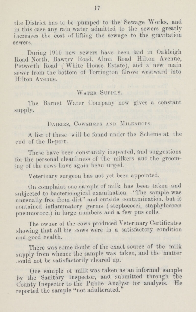 17 the District has to he pumped to the Sewage Works, and in this case any rain water admitted to the sewers greatly increases the cost of lifting the sewage to the gravitation sewers. During 1910 new sewers have been laid in Oakleigh Road North, Bawtry Road, Alma Road Hilton Avenne, Petworth Road (White House Estate), and a new main sewer from the bottom of Torrington Grove westward into Hilton Avenue. Water Supply. The Barnet Water Company now gives a constant supply. Dairies, Cowsheds and Milkshops. A list of these will be found under the Scheme at the end of the Report. These have been constantly inspected, and suggestions for the personal cleanliness of the milkers and the groom ing of the cows have again been urged. Veterinary surgeon has not yet been appointed. On complaint one sample of milk has been taken and subjected to bacteriological examination The sample was unusually free from dirt and outside contamination, but it contained inflammatory germs (steptococci, staphylococci pneumococci) iu large numbers and a few pus cells. The owner of the cows produced Veterinary Certificates showing that all his cows were in a satisfactory condition and good health. There was some doubt of the exact source of the milk supply from whence the sample was taken, and the matter could not be satisfactorily cleared up. One sample of milk was taken as an informal sample by the Sanitary Inspector, and submitted through the County Inspector to the Publie Analyst tor analysis. He reported the sample not adulterated.