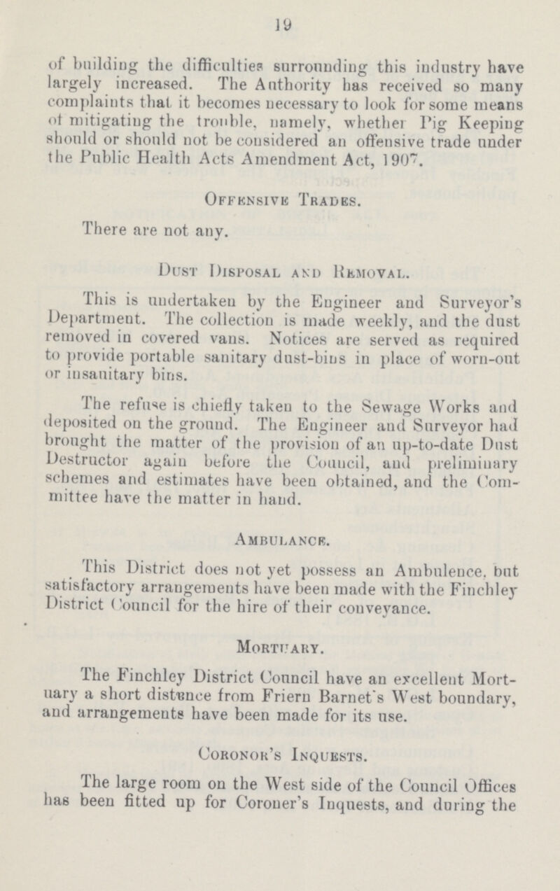 19 of building the difficulties surrounding this industry have largely increased. The Authority has received so many complaints that it becomes necessary to look for some means of mitigating the trouble, namely, whether Pig Keeping should or should not be considered an offensive trade under the Public Health Acts Amendment Act, 1907. Offensive Trades. There are not any. Dust Disposal and Removal. This is undertaken by the Engineer and Surveyor's Department. The collection is made weekly, and the dust removed in covered vans. Notices are served as required to provide portable sanitary dust-bins in place of worn-out or insanitary bins. The refuse is chiefly taken to the Sewage Works and deposited on the ground. The Engineer and Surveyor had brought the matter of the provision of an up-to-date Dust Destructor again before the Council, and preliminary schemes and estimates have been obtained, and the Com mittee have the matter in hand. ambulance. This District does not yet possess an Ambulence. But satisfactory arrangements have been made with the Finchley District Council for the hire of their conveyance. Mortuary. The Finchley District Council have an excellent Mort uary a short distance from Friern Barnet s West boundary, and arrangements have been made for its use. Coronor’s Inquests. The large room on the West side of the Council Offices has been fitted up for Coroner's Inquests, and during the