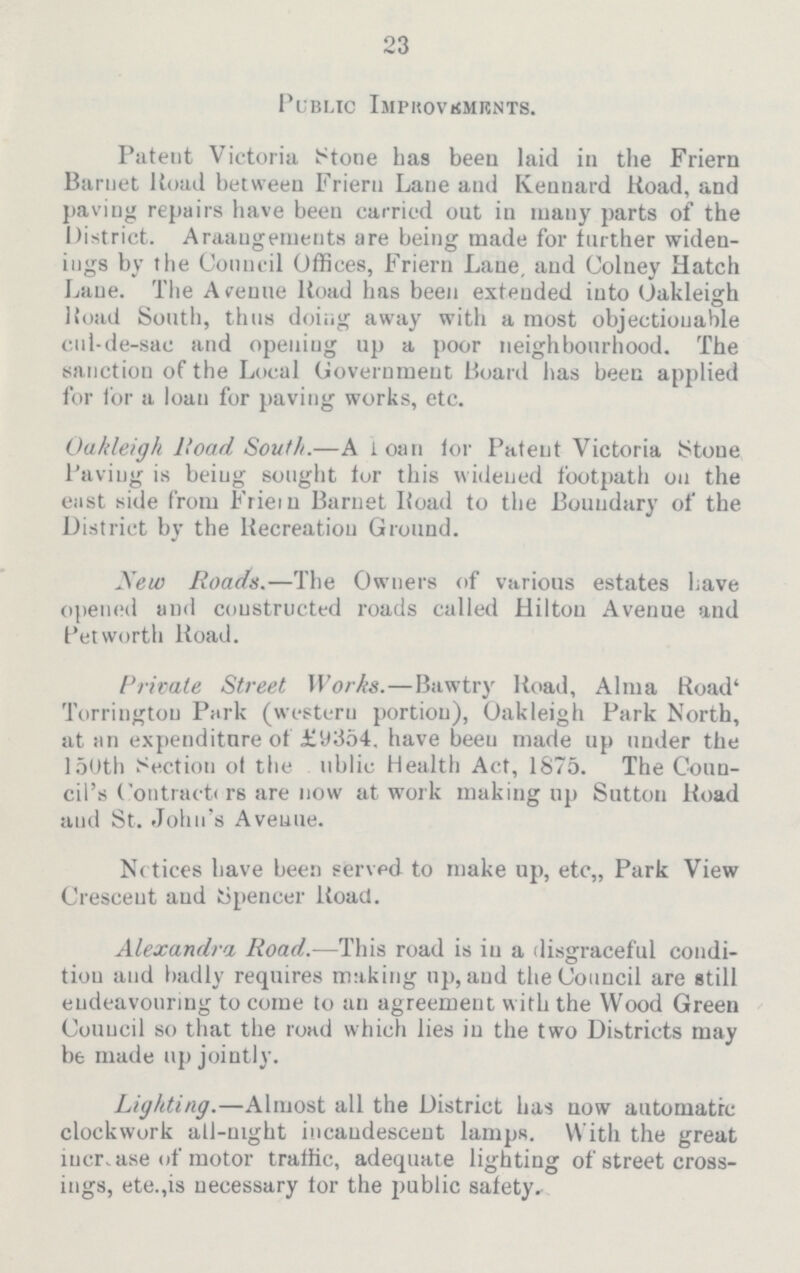23 Public Improvements. Patent Victoria Stone has been laid in the Friern Barnet Road between Friern Lane and Kennard Road, and paving repairs have been carried out in many parts of the District. Arrangements are being made for further widen ings by the Council Offices, Friern Lane, and Colney Hatch Lane. The Avenue Road has been extended into Oakleigh Road South, thus doing away with a most objectionable cul-de-sac and opening up a poor neighbourhood. The sanction of the Local Government Board has been applied for for a loan for paving works, etc. Oakleigh Road South.— A loan for Patent Victoria Stone Paving is being sought tor this widened footpath on the east side from Friein Barnet Road to the Boundary of the District by the Recreation Ground. New Roads.— The Owners of various estates have opened and constructed roads called Hilton Avenue and Pet worth Road. Private Street Works.— Bawtry Road, Alma Road' Torrington Park (western portion), Oakleigh Park North, at an expenditure of £y354. have been made up under the 150th Section of the public Health Act, 1875. The Coun cil's Contractors are now at work making up Sutton Road and St. John's Avenue. Notices have been served to make up, etc,, Park View Crescent and Spencer Road. Alexandra Road.— This road is in a disgraceful condi tion and badly requires making up, and the Council are still endeavouring to come to an agreement with the Wood Green Council so that the road which lies in the two Districts may be made up jointly. Lighting.— Almost all the District has now automatic clockwork all-night incandescent lamps. With the great increase of motor traffic, adequate lighting of street cross ings, ete.,is necessary tor the public safety.