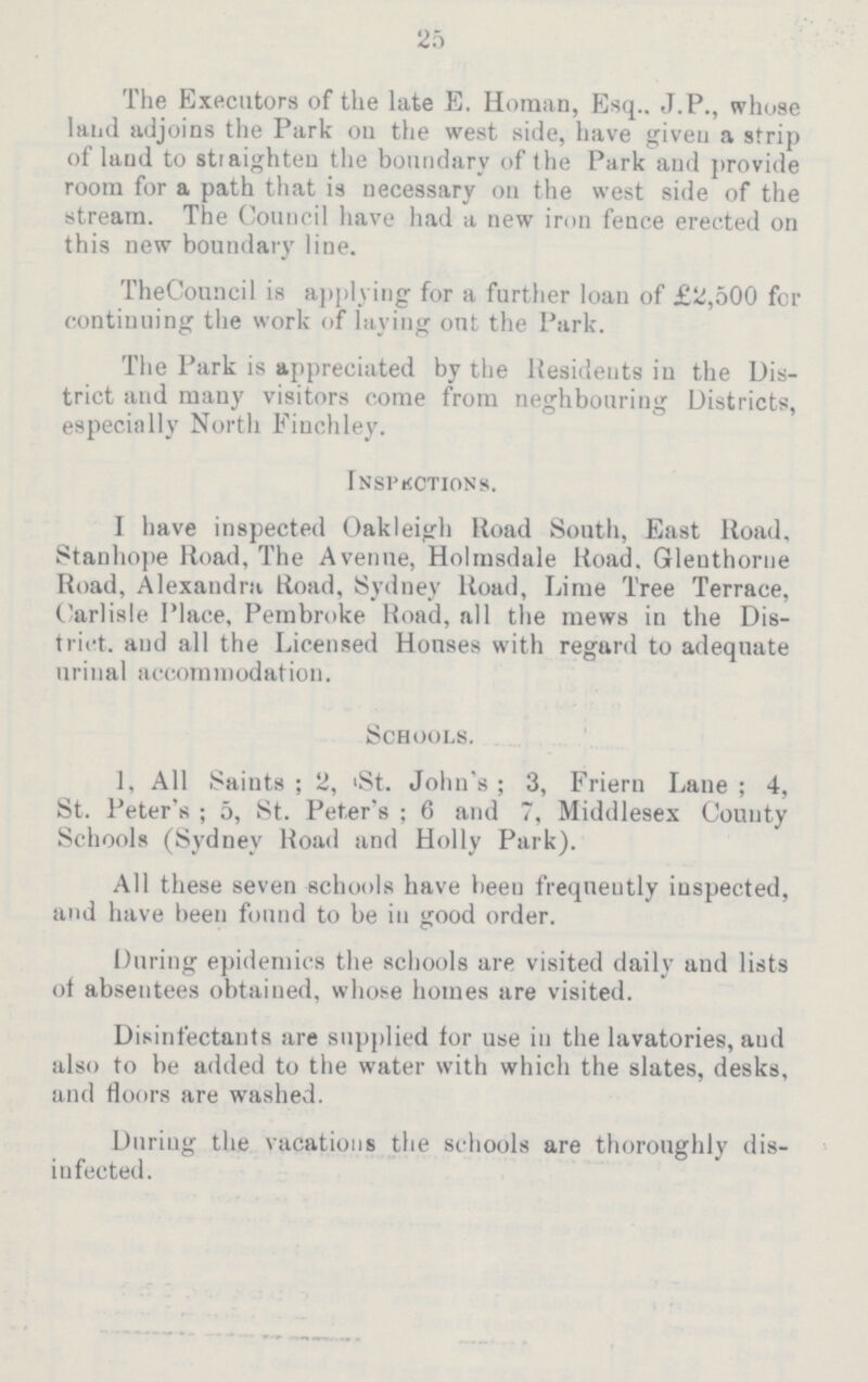 25 The Executors of the late E. Homan, Esq.. J.P., whose land adjoins the Park on the west side, have given a strip of laud to straighten the boundary of the Park and provide room for a path that is necessary on the west side of the stream. The Council have had a new iron fence erected on this new boundary line. TheCouncil is applying for a further loan of £2,500 for continuing the work of laying out the Park. The Park is appreciated by the Residents in the Dis trict and many visitors come from neghbouring Districts, especially North Finchley. Inspections. I have inspected Oakleigh Road South, East Road. Stanhope Road, The Avenue, Holmsdale Road. Glenthorne Road, Alexandra Road, Sydney Road, Lime Tree Terrace, Carlisle Place, Pembroke Road, all the mews in the Dis trict. and all the Licensed Houses with regard to adequate urinal accommodation. Schools. 1, All Saints; 2, St. John's; 3, Friern Lane; 4, St. Peter's; 5, St. Peter's; 6 and 7, Middlesex County Schools (Sydney Road and Holly Park). All these seven schools have been frequently inspected, and have been found to be in good order. During epidemics the schools are visited daily and lists of absentees obtained, whose homes are visited. Disinfectants are supplied tor use in the lavatories, and also to be added to the water with which the slates, desks, and floors are washed. During the vacations the schools are thoroughly dis infected.
