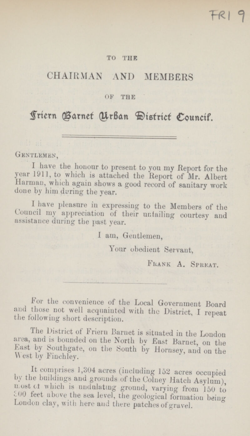 FRI 9 TO THE CHAIRMAN AND MEMBERS OF THE Friern Barnet Urban District Council. Gentlemen, I have the honour to present to you my Report for the year 1911, to which is attached the Report of Mr. Albert Harman, which again shows a good record of sanitary work done by him during the year. I have pleasure in expressing to the Members of the Council my appreciation of their unfailing courtesy and assistance during the past year. I am, Gentlemen, Your obedient Servant, Frank A. Spreat. For the convenience of the Local Government Board and those not well acquainted with the District, I repeat the following short description. The District of Friern Burnet is situated in the Loudon area, and is bounded on the North by East Barnet, on the East by Southgate, on the South by Hornsey, and on the West by Finchley. It comprises 1,304 acres (including 152 acres occupied by the buildings and grounds of the Colney Hatch Asylum), most of which is undulating ground, varyiug from 150 to 800 feet above the sea level, the geological formation being Loudon clay, with here and there patches of gravel.