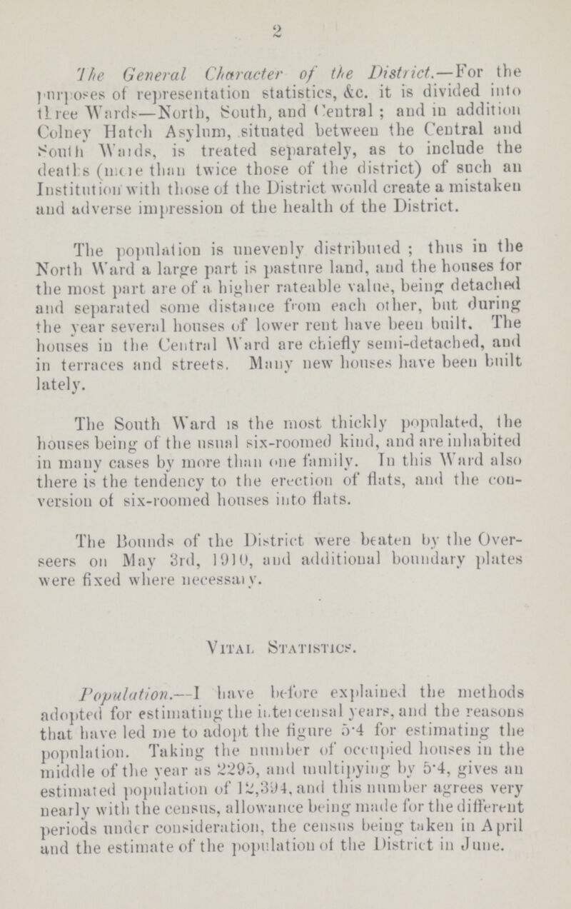 2 The General Character of the District.—For the purposes of representation statistics, &c. it is divided into three Wards—North, South, and Central; and in addition Colney Hatch Asylum, situated between the Central and South Wards, is treated separately, as to include the deaths (more than twice those of the district) of such an Institution with those of the District would create a mistaken and adverse impression of the health of the District. The population is unevenly distributed; thus in the North Ward a large part is pasture land, and the houses for the most part are of a higher rateable value, being detached and separated some distance from each other, but during the year several houses of lower rent have been built. The houses in the Central Ward are chiefly semi-detached, and in terraces and streets. Many new houses have been built lately. The South Ward is the most thickly populated, the houses being of the usual six-roomed kind, and are inhabited in many cases by more than one family. In this Ward also there is the tendency to the erection of flats, and the con version of six-roomed houses into flats. The Bounds of the District were beaten by the Over seers on May 3rd, 1910, and additional boundary plates were fixed where necessary. Vital Statistics. Population.—I have before explained the methods adopted for estimating the intercensal years, and the reasons that have led me to adopt the figure 5.4 for estimating the population. Taking the number of occupied houses in the middle of the year as 2295, and multipying by 5.4, gives an estimated population of 12,394, and this number agrees very nearly with the census, allowance being made for the different periods under consideration, the census being taken in April and the estimate of the population of the District in June.