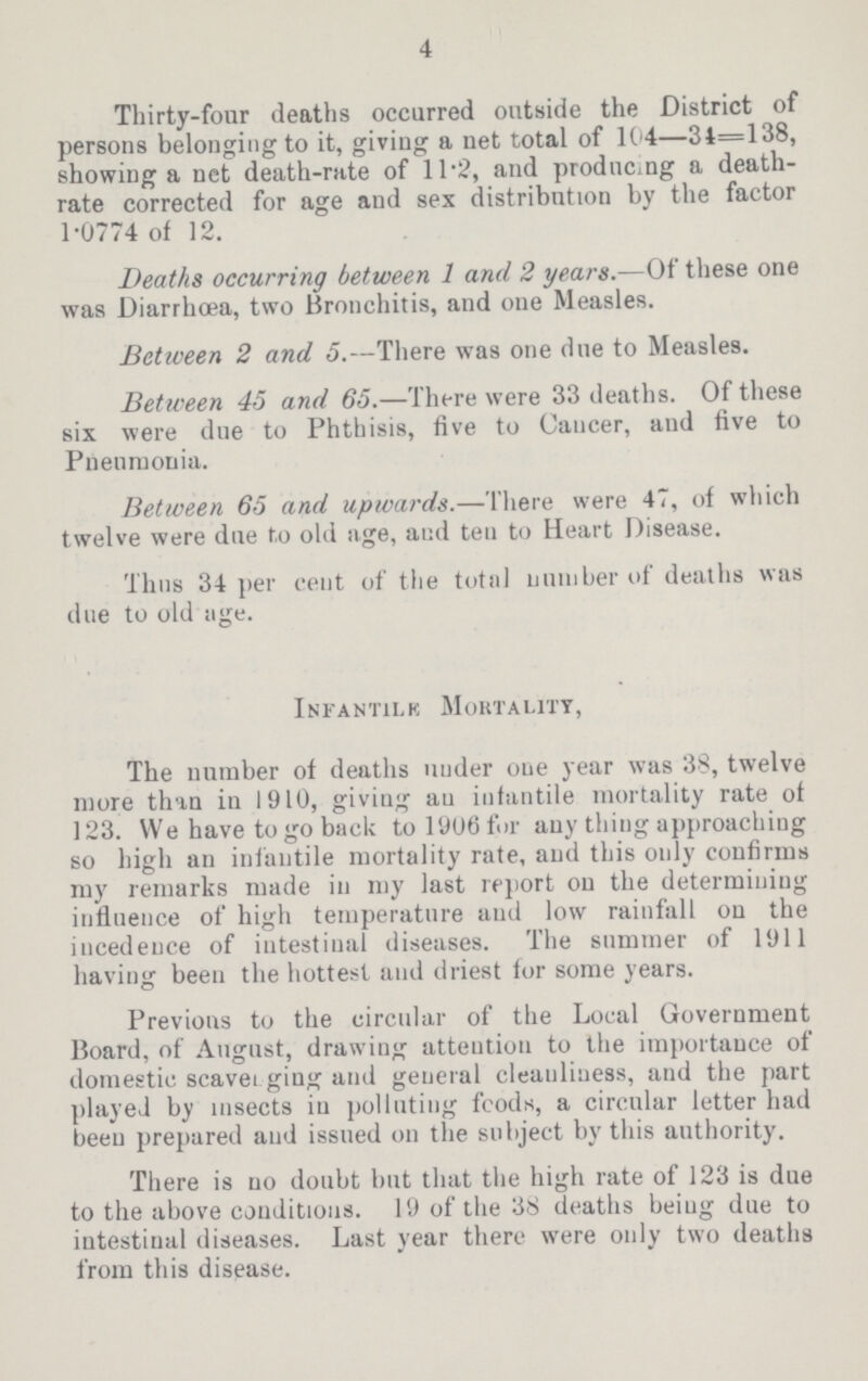 4 Thirty-four deaths occurred outside the District of persons belonging to it, giving a net total of 104—34=138, showing a net death-rate of 11.2, and producing a death rate corrected for age and sex distribution by the factor 1.0774 of 12. Deaths occurring between 1 and 2 years.—Of these one was Diarrhoea, two Bronchitis, and one Measles. Between 2 and 5.—There was one due to Measles. Between 45 and 65.—There were 33 deaths. Of these six were due to Phthisis, five to Cancer, and five to Pneumonia. Between 65 and upwards.—There were 47, of which twelve were due to old age, and ten to Heart Disease. Thus 34 per cent of the total number of deaths was due to old age. Infantile Mortality, The number of deaths under one year was 38, twelve more than in 1910, giving and infantile mortality rate of 123. We have to go back to 1906 for any thing approaching so high an infantile mortality rate, and this only confirms my remarks made in my last report on the determining influence of high temperature and low rainfall on the incedence of intestinal diseases. The summer of 1911 having been the hottest and driest for some years. Previous to the circular of the Local Government Hoard, of August, drawing attention to the importance of domestic scaven ging and general cleanliness, and the part played by insects in polluting fcods, a circular letter had been prepared and issued on the subject by this authority. There is no doubt but that the high rate of 123 is due to the above conditions. 19 of the 38 deaths being due to intestinal diseases. Last year there were only two deaths from this disease.
