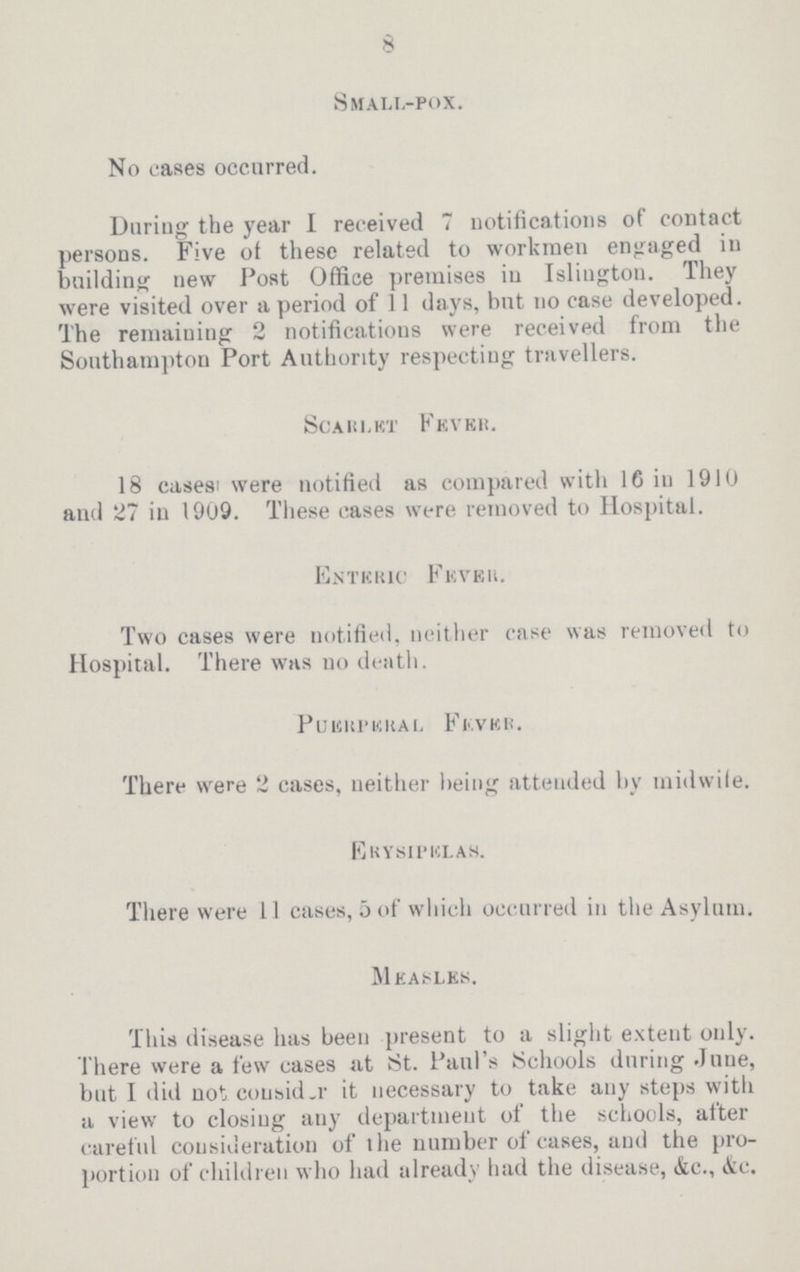 8 Small,-pox. No cases occurred. During the year I received 7 notifications of coDtact persons. Five of these related to workmen engaged in building new Post Office premises in Islington. They were visited over a period of 11 days, but no case developed. The remaining 2 notifications were received from the Southampton Port Authority respecting travellers. scarlet fever. 18 cases were notified as compared with 16 in 1910 and 27 in 1909. These cases were removed to Hospital. Enteric Fever. Two cases were notified, neither case was removed to Hospital. There was no death. Puerperal Fever. There were 2 cases, neither being attended by midwile. Erysipelas. There were 11 cases, 5 of which occurred in the Asylum. Measles. This disease has been present to a slight extent only. There were a few cases at St. Paul's Schools during June, but I did not consider it necessary to take any steps with a view to closing any department of the schools, after careful consideration of the number of cases, and the pro portion of children who had already had the disease, &c., &c.