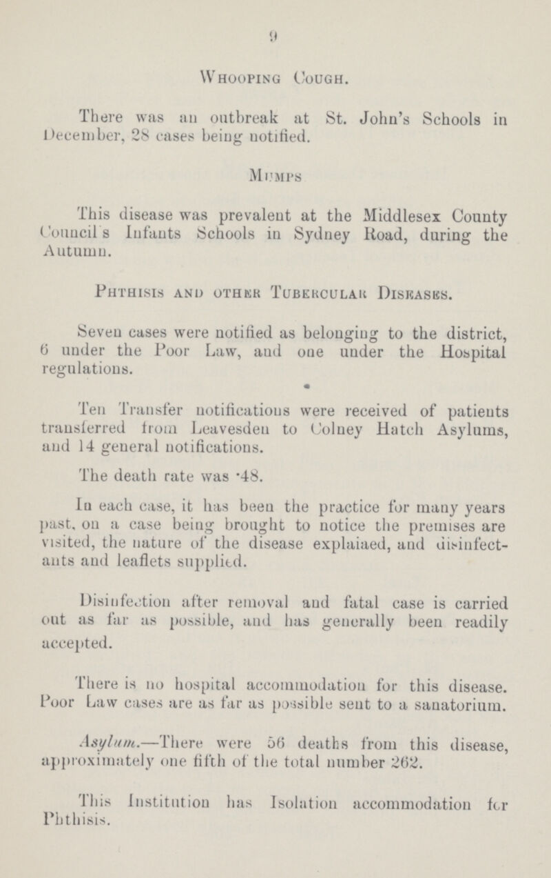 9 Whooping Cough. There was an outbreak at St. John's Schools in December, 28 cases being notified. Mumps This disease was prevalent at the Middlesex County Council's Infants Schools in Sydney Road, during the Autumn. Phthisis and other Tubrecular Diseases. Seven cases were notified as belonging to the district, 6 under the Poor Law, aud one under the Hospital regulations. Ten Transfer notifications were received of patients transferred from Leavesden to Colney Hatch Asylums, aud 14 general notifications. The death rate was .48. In each case, it has been the practice for many years past, ou a case being brought to notice the premises are visited, the nature of the disease explaiaed, aud disinfect ants aud leaflets supplied. Disinfection after removal aud fatal case is carried out as far as possible, and has generally been readily accepted. There is no hospital accommodation for this disease. Poor Law cases are as far as possible sent to a sanatorium. Asylum.—There were 56 deaths from this disease, approximately one fifth of the total number 262. This Institution has Isolation accommodation for Phthisis.