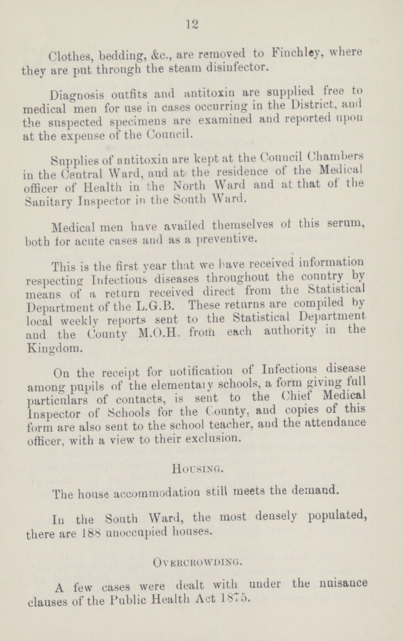 12 Clothes, bedding, &c., are removed to Finchley, where they are put through the steam disinfector. Diagnosis outfits and antitoxin are supplied free to medical men for use in cases occurring in the District, and the suspected specimens are examined and reported upon at the expense of the Council. Supplies of antitoxin are kept at the Council Chambers in the Central Ward, and at the residence of the Medical officer of Health in the North Ward and at that of the Sanitary Inspector in the South Ward. Medical men have availed themselves ot this serum, both for acute cases and as a preventive. This is the first year that we have received information respecting Infectious diseases throughout the country by means of a return received direct from the Statistical Department of the L.G.B. These returns are compiled by local weekly reports sent to the Statistical Department and the County M.O.H, from each authority in the Kingdom. On the receipt for notification of Infections disease among pupils of the elementaly schools, a form giving full particulars of contacts, is sent to the Chief Medical Inspector of Schools for the County, and copies of this form are also sent to the school teacher, and the attendance officer, with a view to their exclusion. Housing. The house accommodation still meets the demand. In the South Ward, the most densely populated, there are 188 unoccupied houses. Overcrowding. A few cases were dealt with under the nuisance clauses of the Public Health Act 1875.