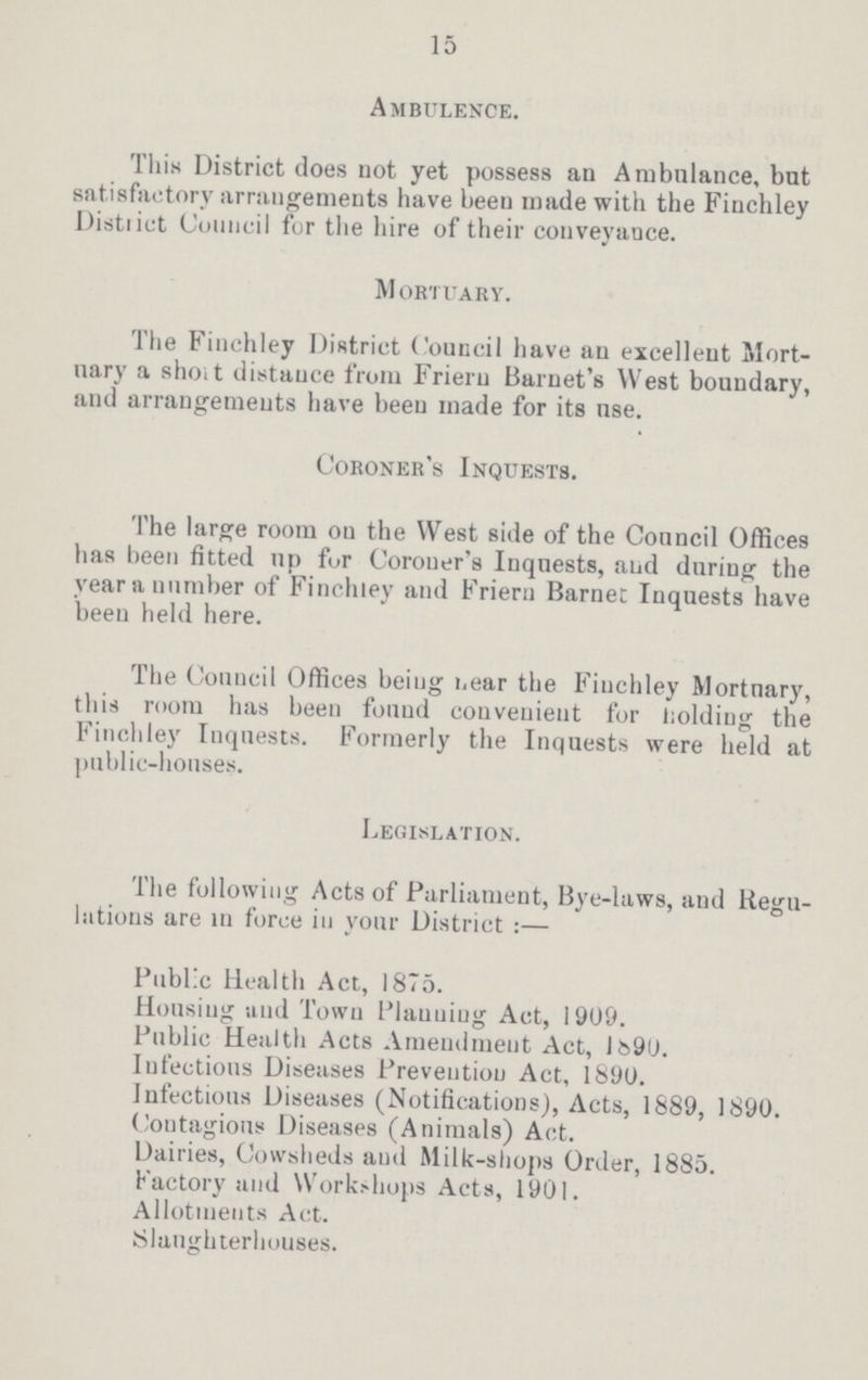 15 Ambulence. This District does not yet possess an Ambulance, but satisfactory arrangements have been made with the Finchley District Council for the hire of their conveyance. mortuary. The Finchley District Council have an excellent Mort uary a short distance from Friern Barnet's West boundary, and arrangements have been made for its use. Coroner's Inquests. The large room on the West side of the Council Offices has been fitted np for Coroner's Inquests, and during the year a number of Finchley and Friern Barnet Inquests have been held here. The Council Offices being near the Finchley Mortuary, this room has been found convenient for holding the Finchley Inquests. Formerly the Inquests were held at public-houses. Legislation. The following Acts of Parliament, Bye-laws, and Regu lations are in force in your District:— Public Health Act, 1875. Housing and Town Planning Act, 1909. Public Health Acts Amendment Act, 1890. Infectious Diseases Prevention Act, 1890. Infectious Diseases (Notifications), Acts, 1889, 1890. Contagious Diseases (Animals) Act. Dairies, Cowsheds and Milk-shops Order, 1885. Factory and Workshops Acts, 1901. Allotments Act. Slaughterhouses.