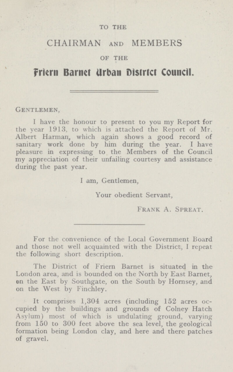 TO THE CHAIRMAN AND MEMBERS OF THE Friern Barnct Urban District Council. Gentlemen, I have the honour to present to you my Report for the year 1913, to which is attached the Report of Mr. Albert Harman, which again shows a good record of sanitary work done by him during the year. I have pleasure in expressing to the Members of the Council my appreciation of their unfailing courtesy and assistance during the past year. I am, Gentlemen, Your obedient Servant, Frank A. Spreat. For the convenience of the Local Government Board and those not well acquainted with the District, I repeat the following short description. The District of Friern Barnet is situated in the London area, and is bounded on the North by East Barnet, on the East by Southgate, on the South by Hornsey, and on the West by Finchley. It comprises 1,304 acres (including 152 acres oc cupied by the buildings and grounds of Colney Hatch Asylum) most of which is undulating ground, varying from 150 to 300 feet above the sea level, the geological formation being London clay, and here and there patches of gravel.